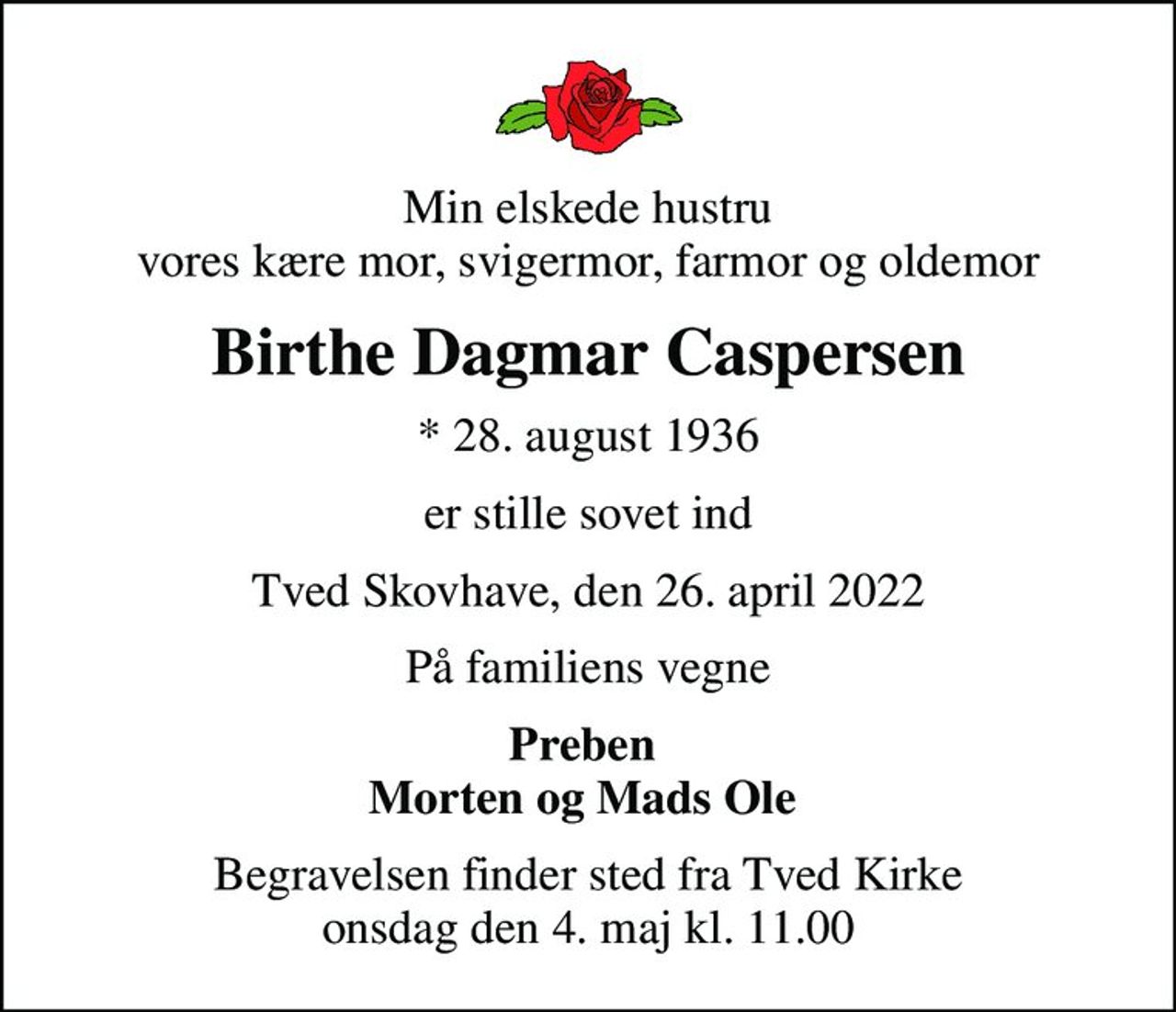 Min elskede hustru vores kære mor, svigermor, farmor og oldemor
Birthe Dagmar Caspersen
* 28. august 1936
er stille sovet ind
Tved Skovhave, den 26. april 2022
På familiens vegne
Preben  Morten og Mads Ole 
Begravelsen finder sted fra Tved Kirke  onsdag den 4. maj kl. 11.00