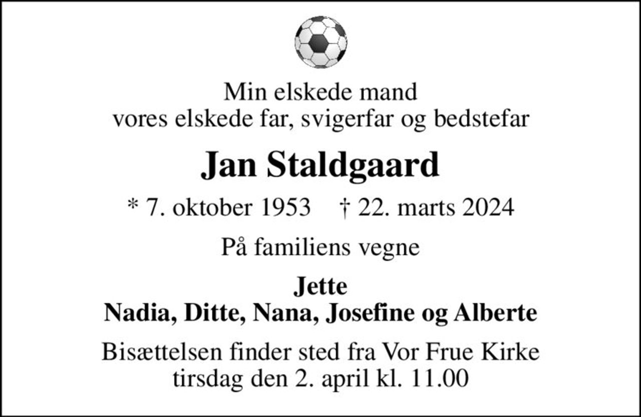 Min elskede mand vores elskede far, svigerfar og bedstefar
Jan Staldgaard
* 7. oktober 1953    ✝ 22. marts 2024
På familiens vegne
Jette Nadia, Ditte, Nana, Josefine og Alberte
Bisættelsen finder sted fra Vor Frue Kirke  tirsdag den 2. april kl. 11.00