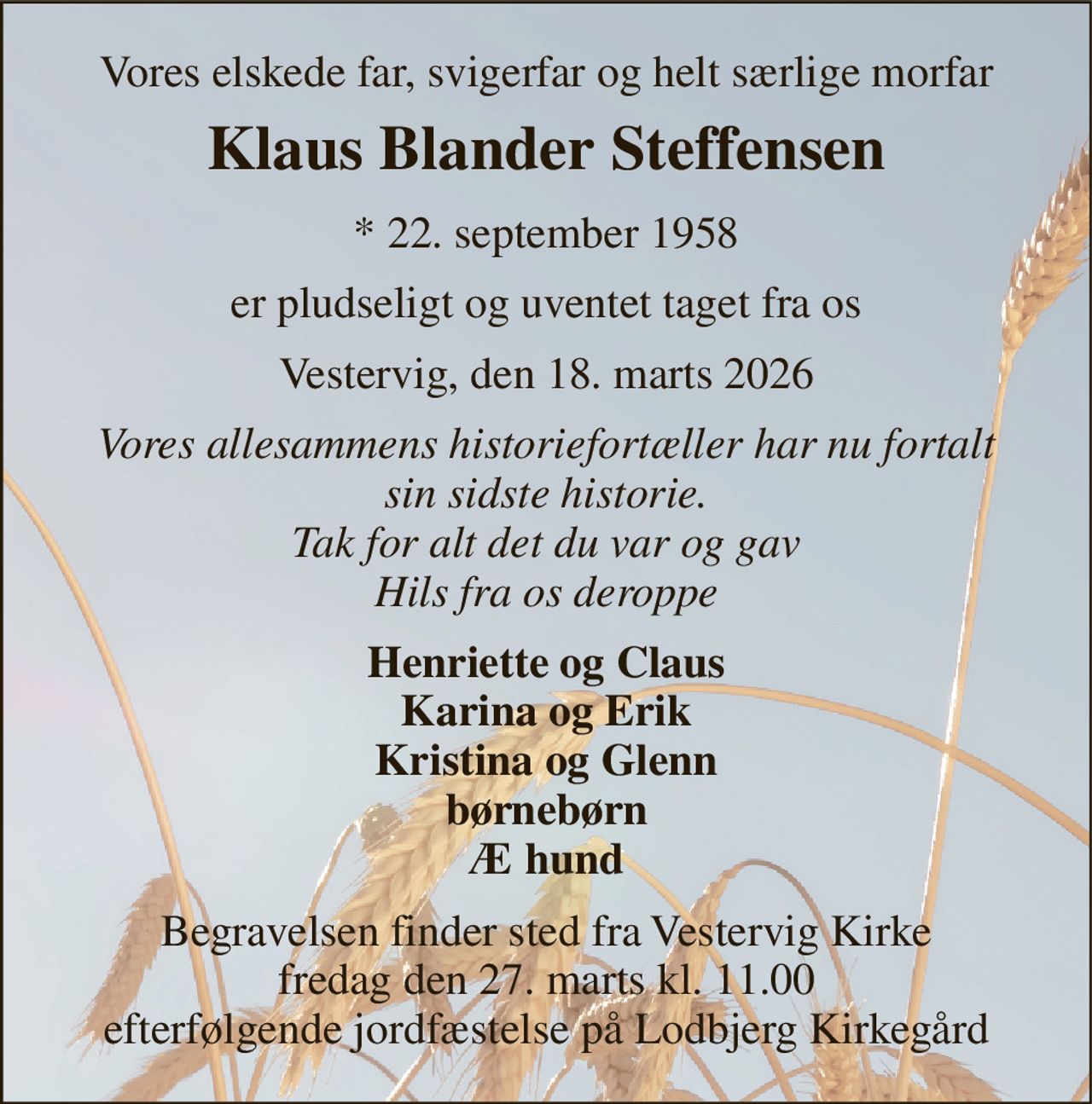 Vores elskede far, svigerfar og helt særlige morfar 
Klaus Blander Steffensen 
* 22. september 1958 
er pludseligt og uventet taget fra os 
Vestervig, den 18. marts 2026 
Vores allesammens historiefortæller har nu fortalt sin sidste historie. Tak for alt det du var og gav Hils fra os deroppe 
Henriette og Claus Karina og Erik Kristina og Glenn børnebørn Æ hund 
Begravelsen finder sted fra Vestervig Kirke fredag den 27. marts kl. 11.00 efterfølgende jordfæstelse på Lodbjerg Kirkegård