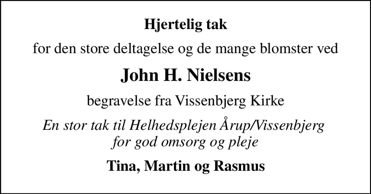 Hjertelig tak
for den store deltagelse og de mange blomster ved
John H. Nielsens
begravelse fra Vissenbjerg Kirke
En stor tak til Helhedsplejen Årup/Vissenbjerg  for god omsorg og pleje
Tina, Martin og Rasmus