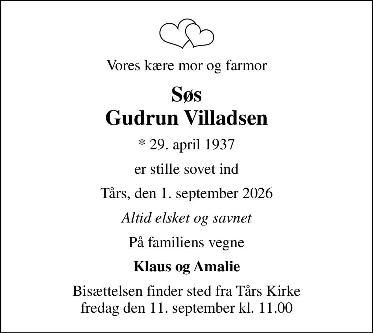 Vores kære mor og farmor
Søs Gudrun Villadsen
* 29. april 1937
er stille sovet ind
Tårs, den 1. september 2026
Altid elsket og savnet
På familiens vegne
Klaus og Amalie
Bisættelsen finder sted fra Tårs Kirke  fredag den 11. september kl. 11.00