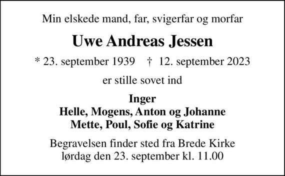 Min elskede mand, far, svigerfar og morfar
Uwe Andreas Jessen
* 23. september 1939    &#x271d; 12. september 2023
er stille sovet ind
Inger Helle, Mogens, Anton og Johanne Mette, Poul, Sofie og Katrine
Begravelsen finder sted fra Brede Kirke  lørdag den 23. september kl. 11.00