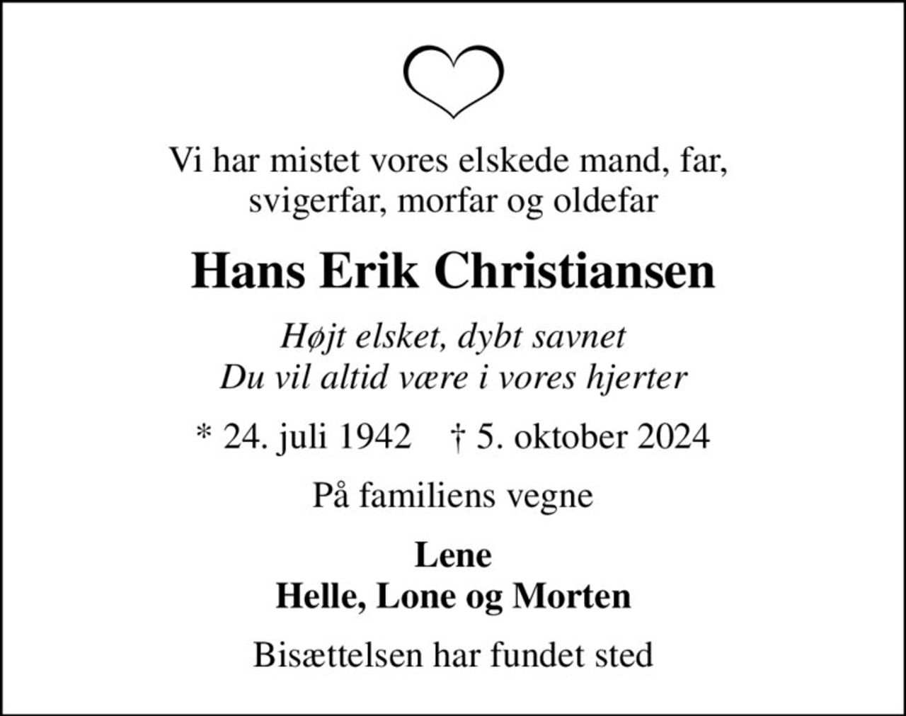 Vi har mistet vores elskede mand, far,  svigerfar, morfar og oldefar
Hans Erik Christiansen
Højt elsket, dybt savnet Du vil altid være i vores hjerter
* 24. juli 1942    ✝ 5. oktober 2024
På familiens vegne
Lene Helle, Lone og Morten
Bisættelsen har fundet sted