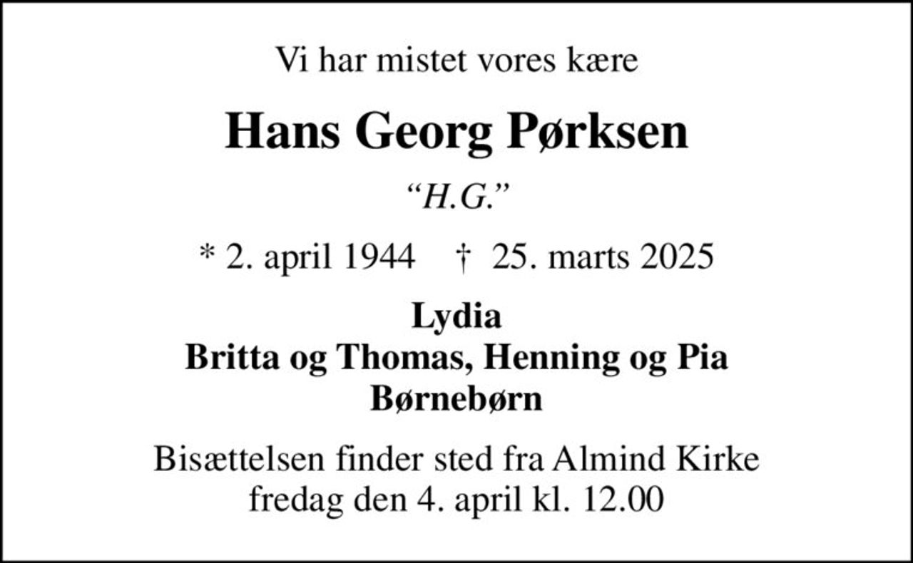 Vi har mistet vores kære
Hans Georg Pørksen
H.G.
* 2. april 1944    ✝ 25. marts 2025
Lydia Britta og Thomas, Henning og Pia Børnebørn
Bisættelsen finder sted fra Almind Kirke  fredag den 4. april kl. 12.00