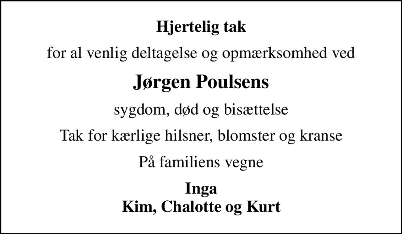 Hjertelig tak
for al venlig deltagelse og opmærksomhed ved
Jørgen Poulsens
sygdom, død og bisættelse
Tak for kærlige hilsner, blomster og kranse
På familiens vegne
Inga Kim, Chalotte og Kurt