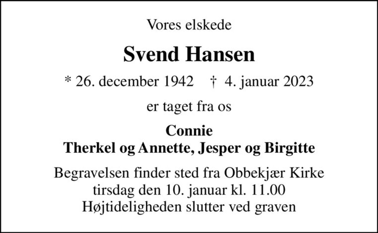 Vores elskede
Svend Hansen
* 26. december 1942    ✝ 4. januar 2023
er taget fra os
Connie Therkel og Annette, Jesper og Birgitte
Begravelsen finder sted fra Obbekjær Kirke  tirsdag den 10. januar kl. 11.00  Højtideligheden slutter ved graven