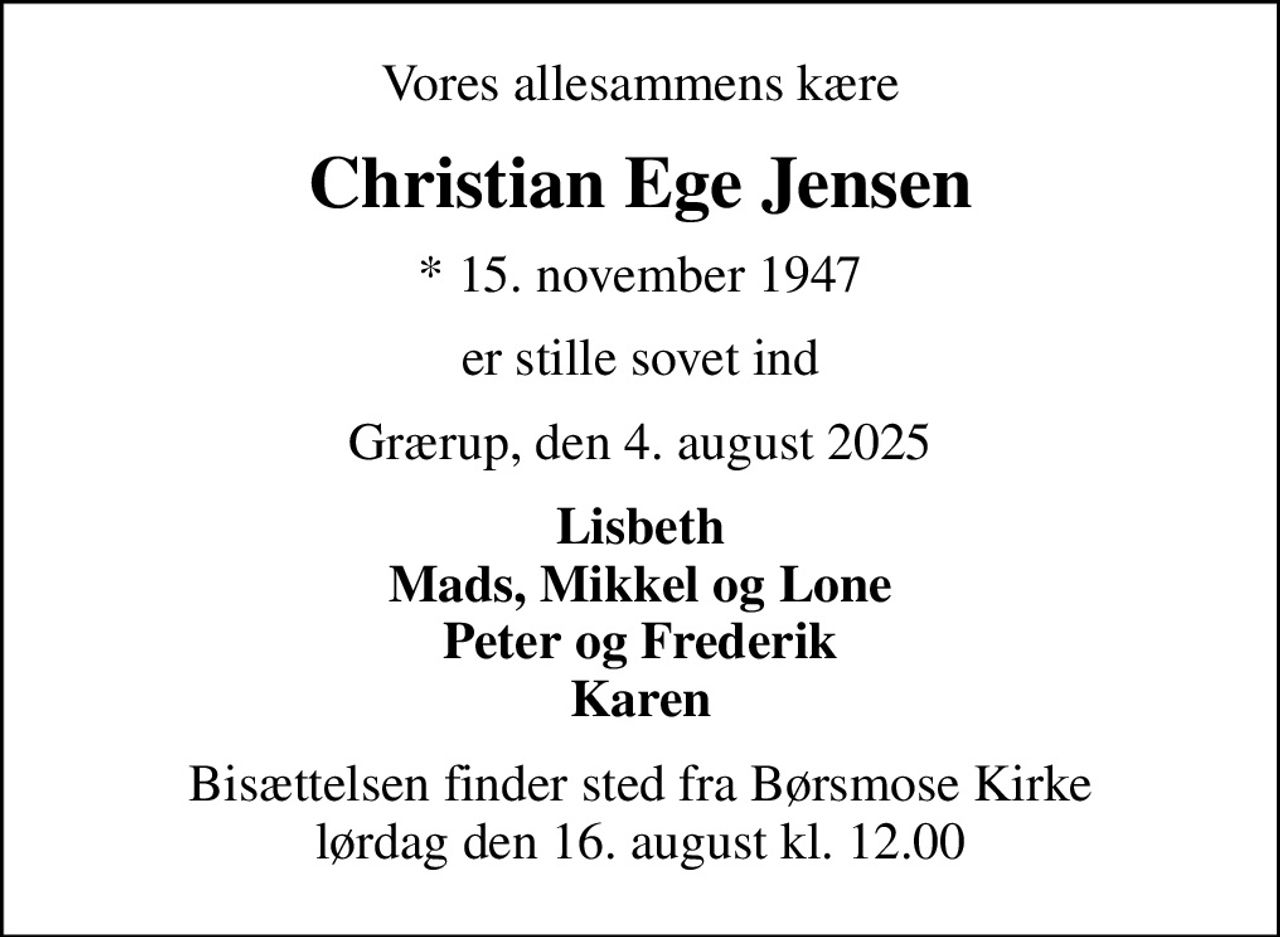 Vores allesammens kære
Christian Ege Jensen
* 15. november 1947
er stille sovet ind
Grærup, den 4. august 2025
Lisbeth Mads, Mikkel og Lone Peter og Frederik Karen
Bisættelsen finder sted fra Børsmose Kirke  lørdag den 16. august kl. 12.00