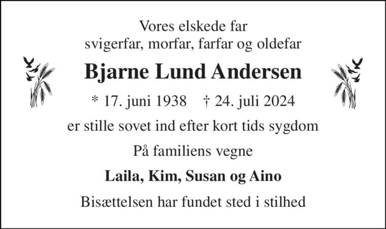 Vores elskede far svigerfar, morfar, farfar og oldefar 
Bjarne Lund Andersen 
*​ 17. juni 1938​    †​ 24. juli 2024 
er stille sovet ind efter kort tids sygdom 
På familiens vegne 
Laila, Kim, Susan og Aino 
Bisættelsen har fundet sted i stilhed