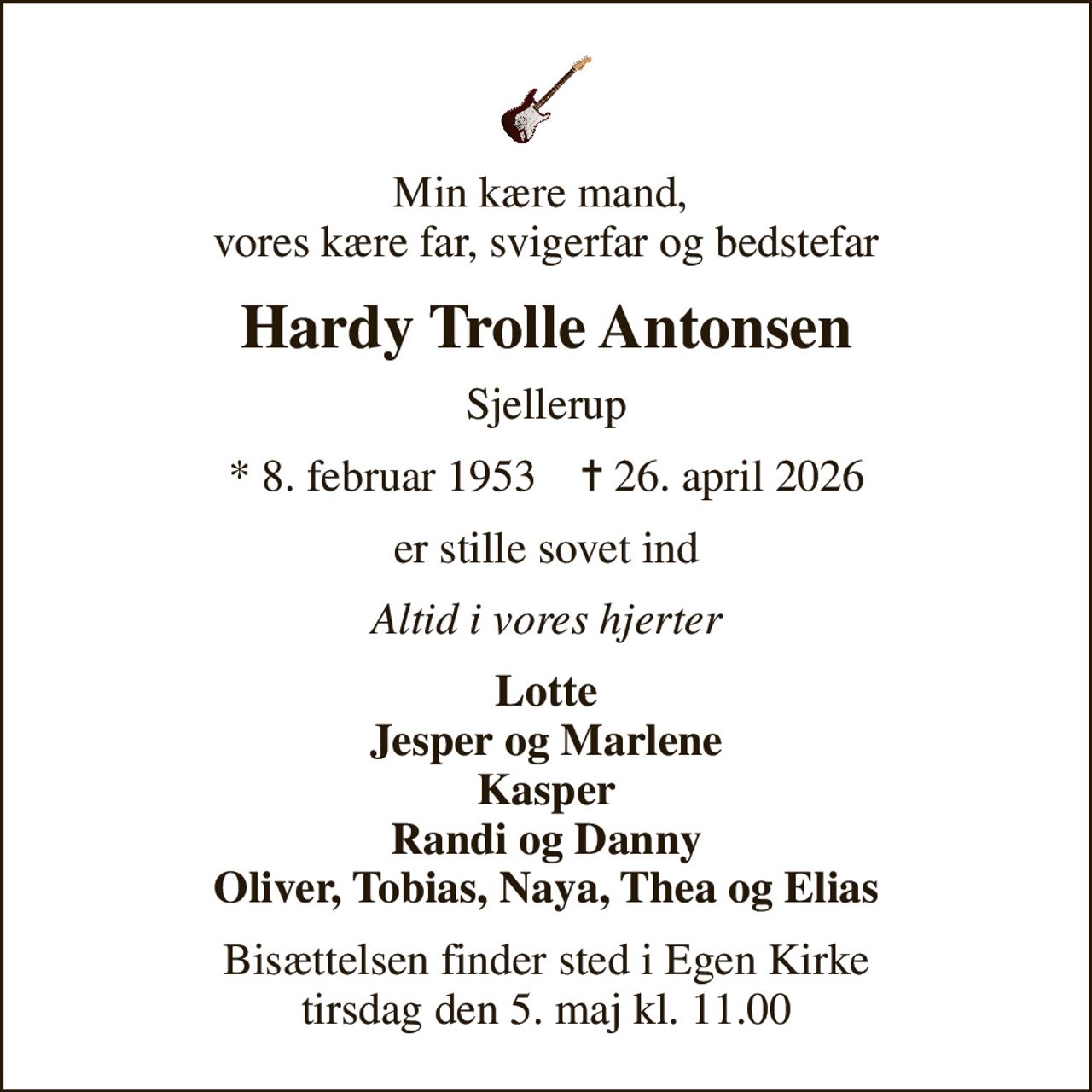 Min kære mand,  vores kære far, svigerfar og bedstefar
Hardy Trolle Antonsen
Sjellerup
* 8. februar 1953    ✝ 26. april 2026
er stille sovet ind
Altid i vores hjerter
Lotte Jesper og Marlene Kasper Randi og Danny Oliver, Tobias, Naya, Thea og Elias
Bisættelsen finder sted i Egen Kirke  tirsdag den 5. maj kl. 11.00