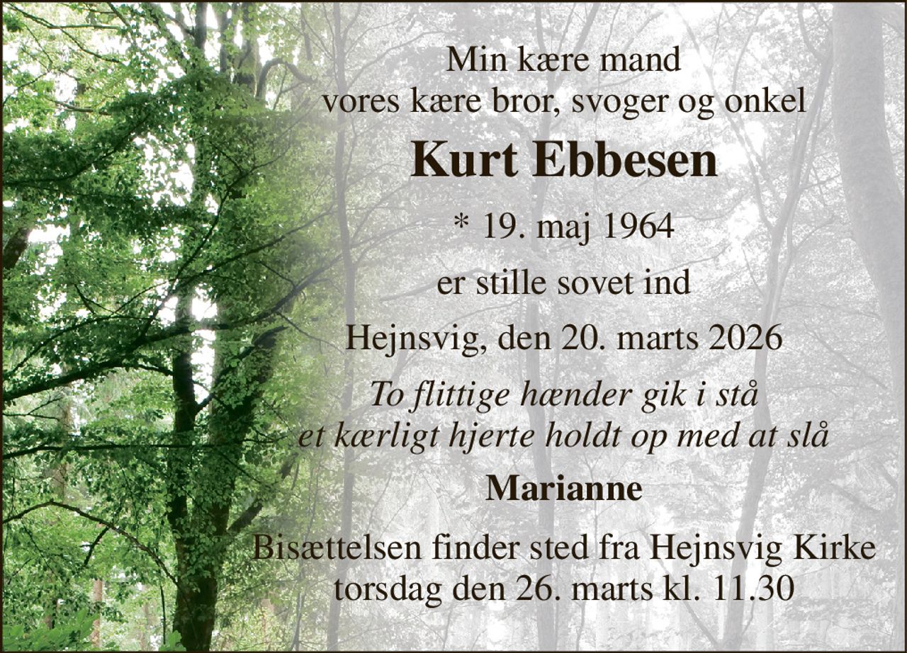 Min kære mand vores kære bror, svoger og onkel 
Kurt Ebbesen 
* 19. maj 1964 
er stille sovet ind 
Hejnsvig, den 20. marts 2026 
To flittige hænder gik i stå et kærligt hjerte holdt op med at slå 
Marianne 
Bisættelsen finder sted fra Hejnsvig Kirke torsdag den 26. marts kl. 11.30