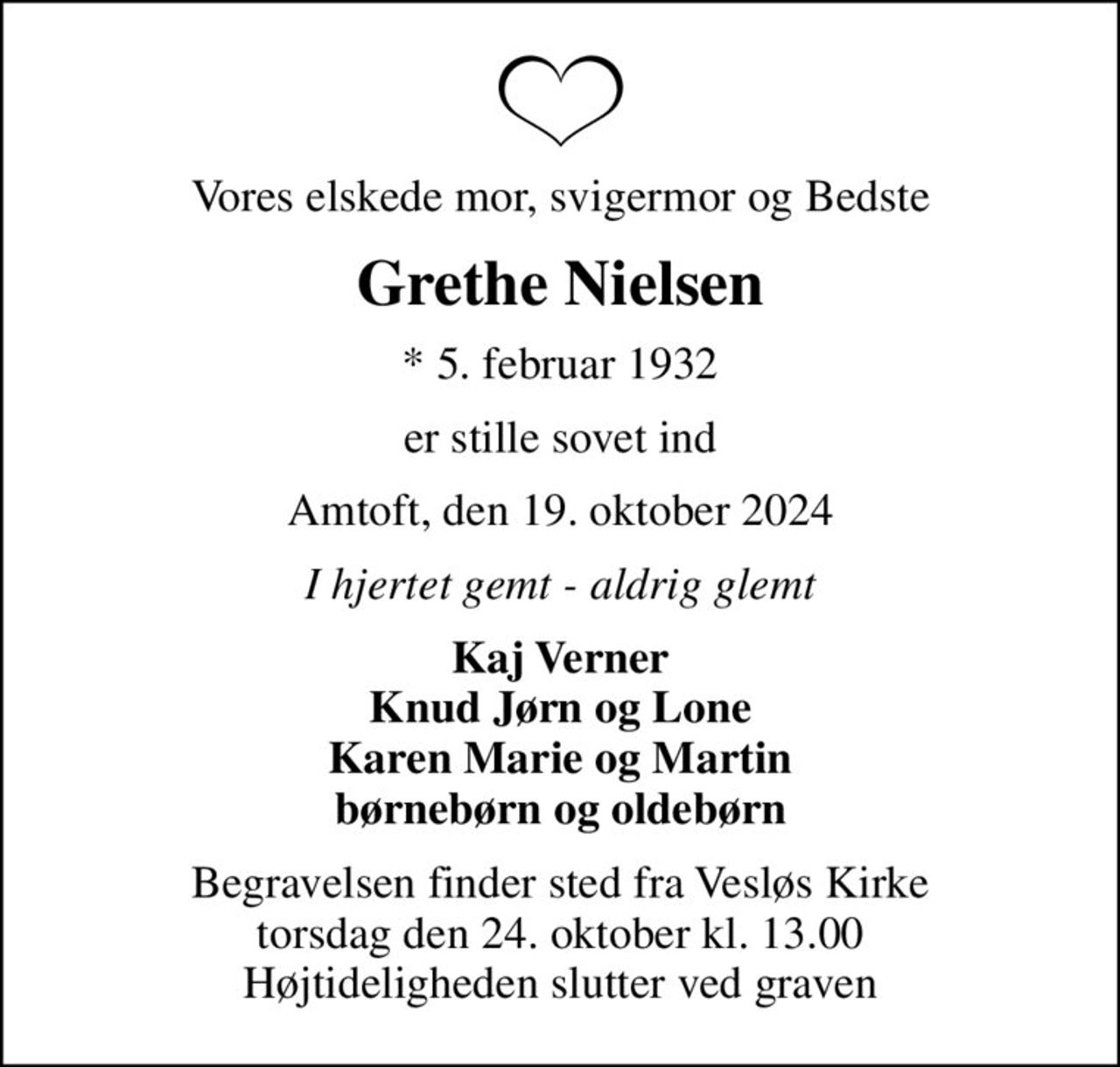 Vores elskede mor, svigermor og Bedste
Grethe Nielsen
* 5. februar 1932
er stille sovet ind
Amtoft, den 19. oktober 2024
I hjertet gemt - aldrig glemt
Kaj Verner Knud Jørn og Lone Karen Marie og Martin børnebørn og oldebørn
Begravelsen finder sted fra Vesløs Kirke  torsdag den 24. oktober kl. 13.00  Højtideligheden slutter ved graven