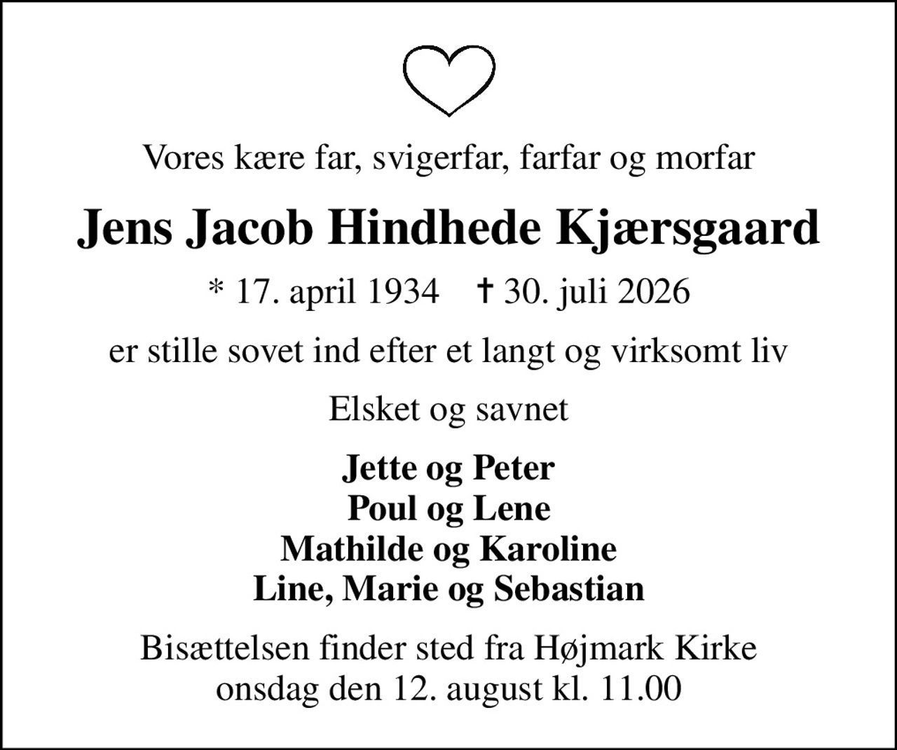 Vores kære far, svigerfar, farfar og morfar
Jens Jacob Hindhede Kjærsgaard
* 17. april 1934    ✝ 30. juli 2026
er stille sovet ind efter et langt og virksomt liv
Elsket og savnet
Bisættelsen finder sted fra Højmark Kirke  onsdag den 12. august kl. 11.00