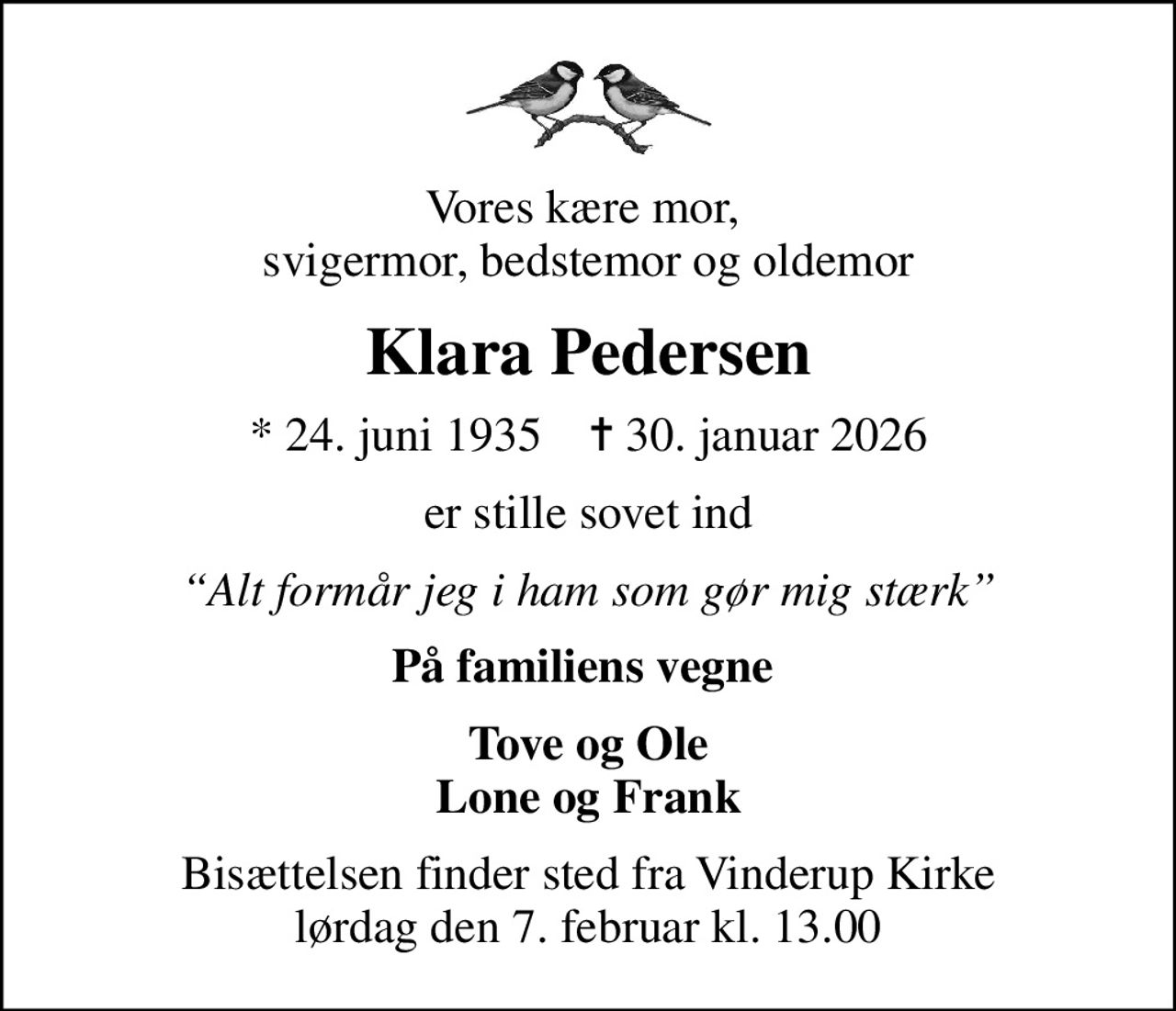 Vores kære mor,  svigermor, bedstemor og oldemor
Klara Pedersen
* 24. juni 1935    ✝ 30. januar 2026
er stille sovet ind
Alt formår jeg i ham som gør mig stærk
På familiens vegne 
Tove og Ole Lone og Frank
Bisættelsen finder sted fra Vinderup Kirke  lørdag den 7. februar kl. 13.00
