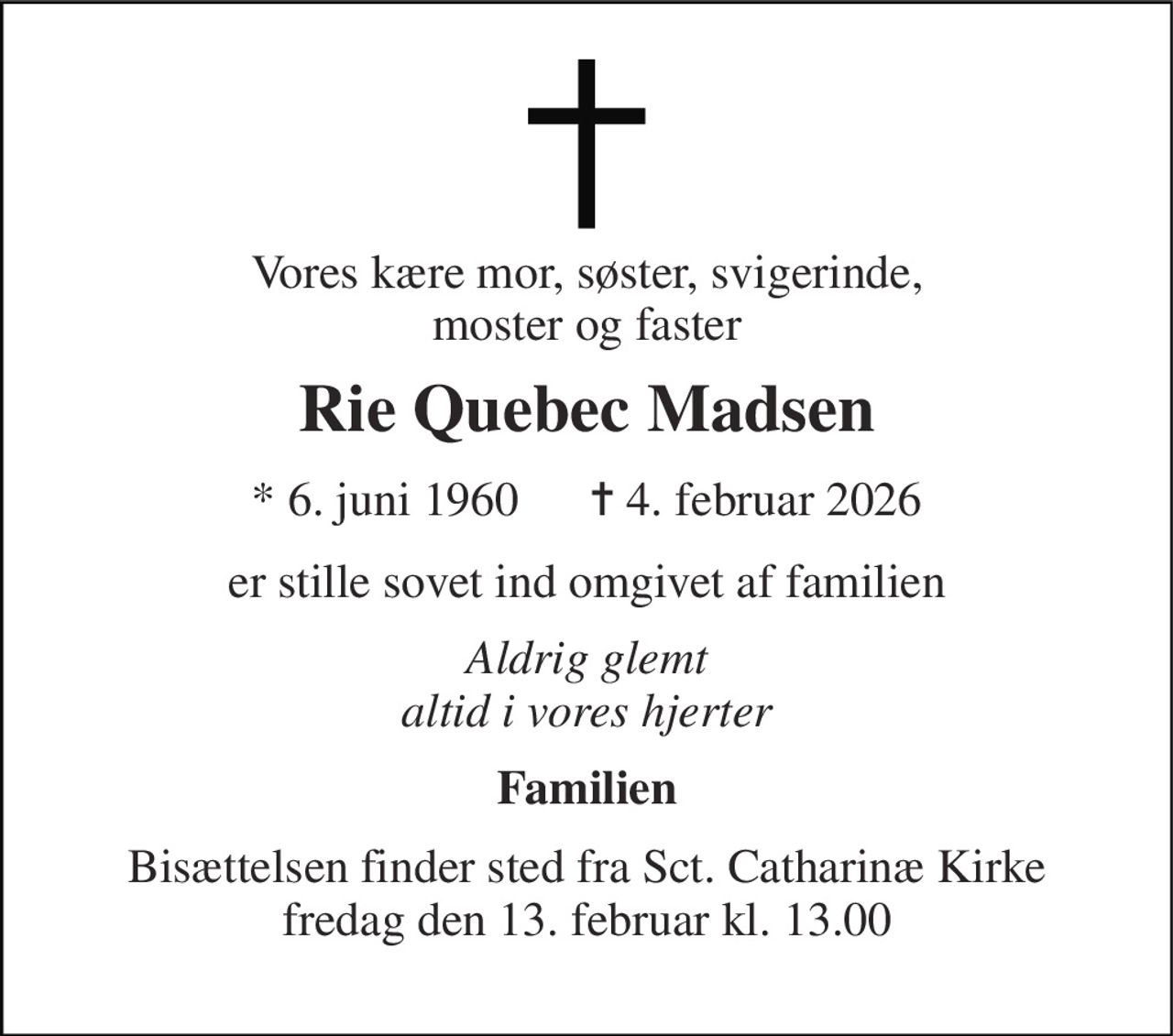 Vores kære mor, søster, svigerinde, moster og faster 
Rie Quebec Madsen 
* 6. juni 1960      ✝ 4. februar 2026 
er stille sovet ind omgivet af familien 
Aldrig glemt altid i vores hjerter 
Familien 
Bisættelsen finder sted fra Sct. Catharinæ Kirke fredag den 13. februar kl. 13.00