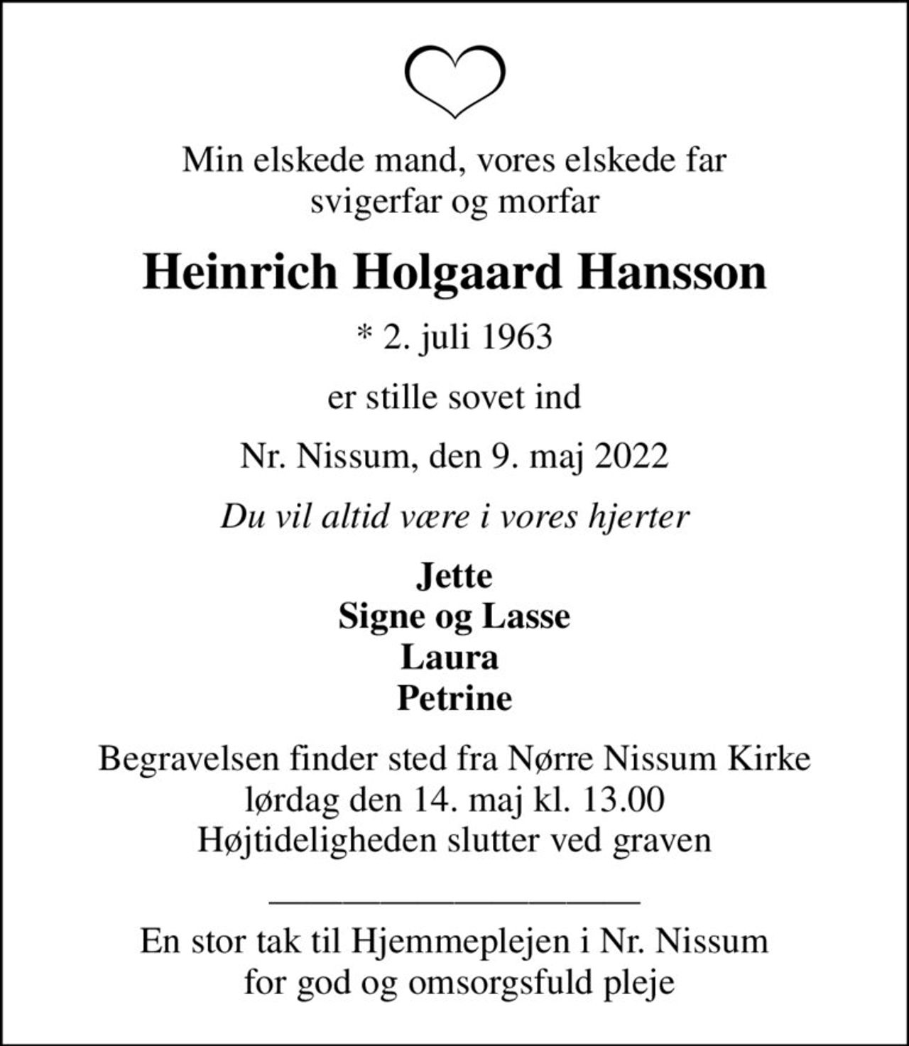 Min elskede mand, vores elskede far svigerfar og morfar
Heinrich Holgaard Hansson
* 2. juli 1963
er stille sovet ind
Nr. Nissum, den 9. maj 2022
Du vil altid være i vores hjerter
Jette Signe og Lasse Laura  Petrine
Begravelsen finder sted fra Nørre Nissum Kirke  lørdag den 14. maj kl. 13.00  Højtideligheden slutter ved graven
 En stor tak til Hjemmeplejen i Nr. Nissum  for god og omsorgsfuld pleje