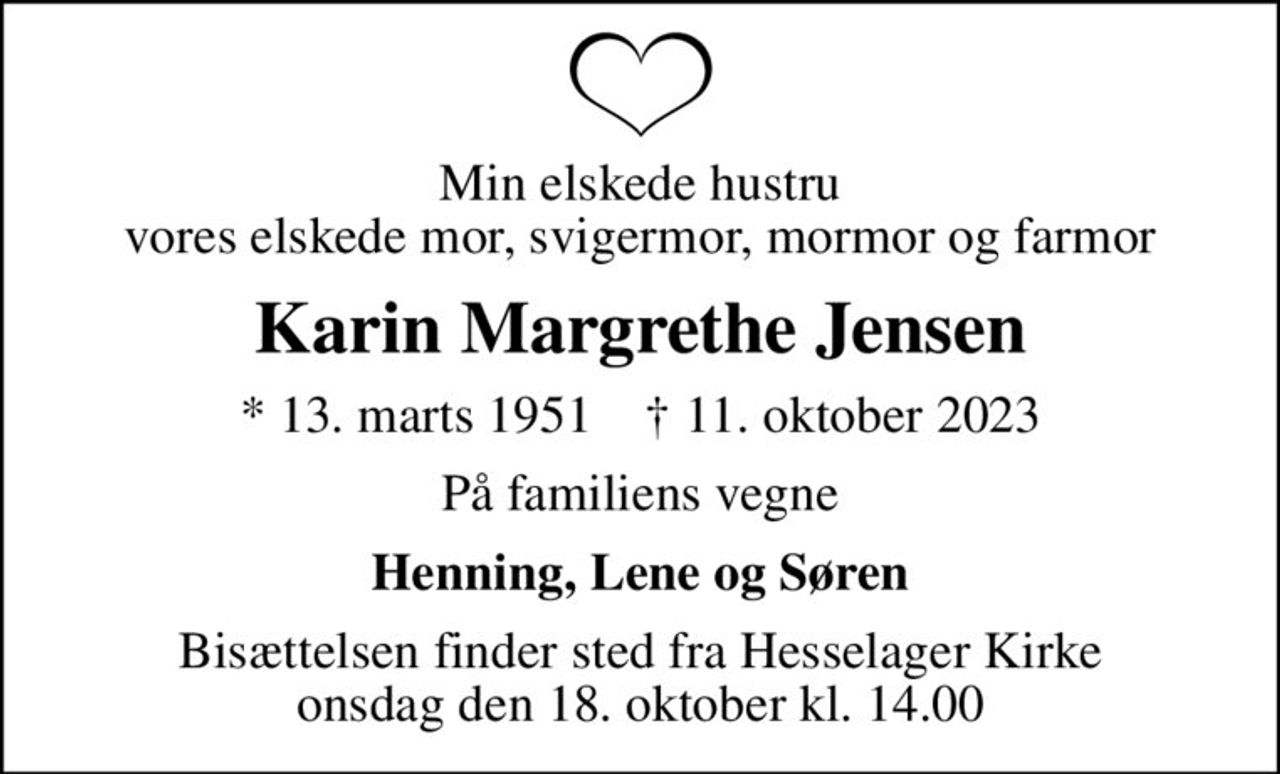 Min elskede hustru vores elskede mor, svigermor, mormor og farmor
Karin Margrethe Jensen
* 13. marts 1951    ✝ 11. oktober 2023
På familiens vegne
Henning, Lene og Søren
Bisættelsen finder sted fra Hesselager Kirke  onsdag den 18. oktober kl. 14.00