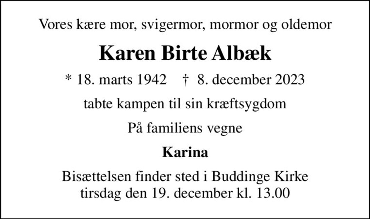Vores kære mor, svigermor, mormor og oldemor
Karen Birte Albæk
* 18. marts 1942    ✝ 8. december 2023
tabte kampen til sin kræftsygdom
På familiens vegne
Karina
Bisættelsen finder sted i Buddinge Kirke  tirsdag den 19. december kl. 13.00