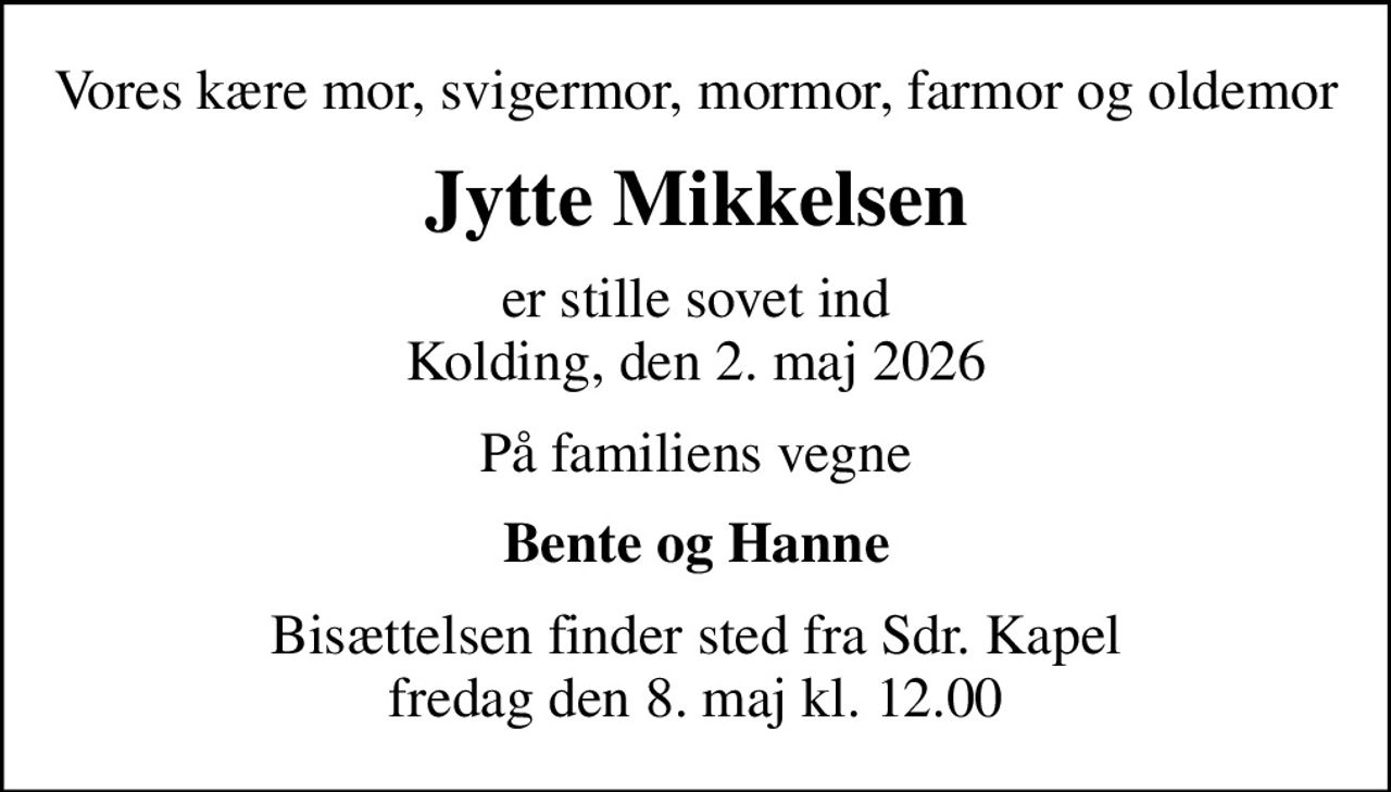 Vores kære mor, svigermor, mormor, farmor og oldemor
Jytte Mikkelsen
er stille sovet ind Kolding, den 2. maj 2026
På familiens vegne
Bente og Hanne
Bisættelsen finder sted fra Sdr. Kapel  fredag den 8. maj kl. 12.00