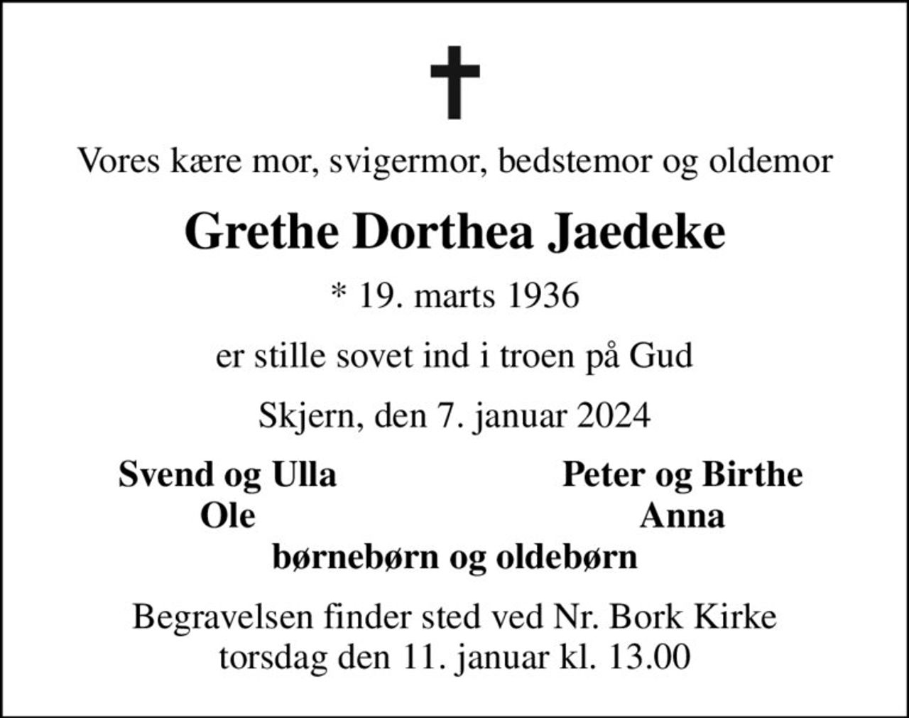 Vores kære mor, svigermor, bedstemor og oldemor
Grethe Dorthea Jaedeke
* 19. marts 1936
er stille sovet ind i troen på Gud
Skjern, den 7. januar 2024
Svend og Ulla
Peter og Birthe
Ole
Anna
Begravelsen finder sted ved Nr. Bork Kirke  torsdag den 11. januar kl. 13.00