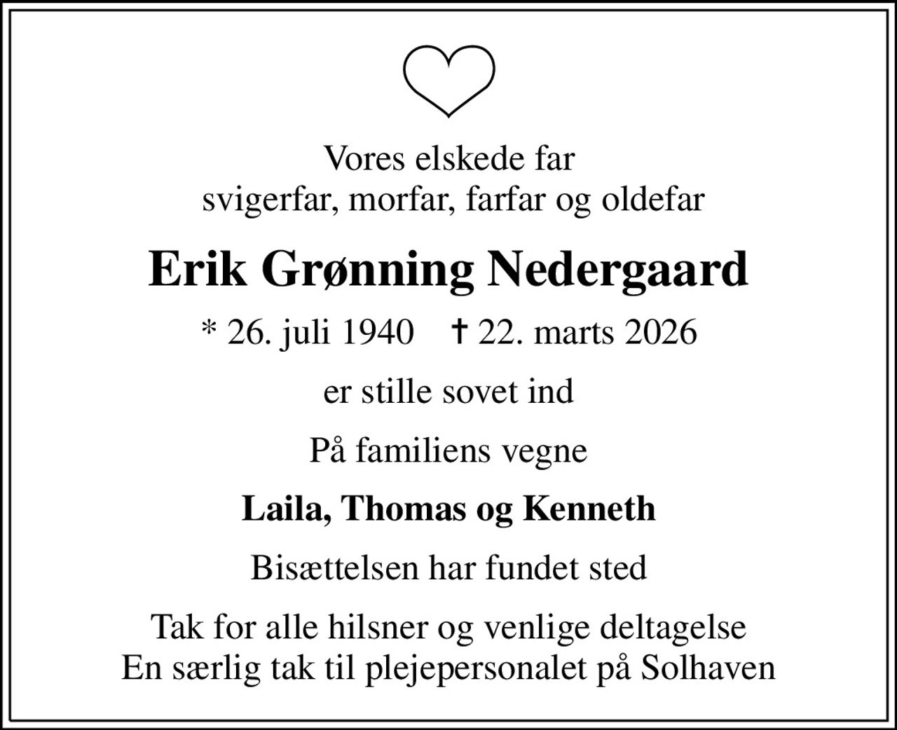 Vores elskede far  svigerfar, morfar, farfar og oldefar
Erik Grønning Nedergaard
* 26. juli 1940    ✝ 22. marts 2026
er stille sovet ind
På familiens vegne
Laila, Thomas og Kenneth
Bisættelsen har fundet sted
Tak for alle hilsner og venlige deltagelse En særlig tak til plejepersonalet på Solhaven