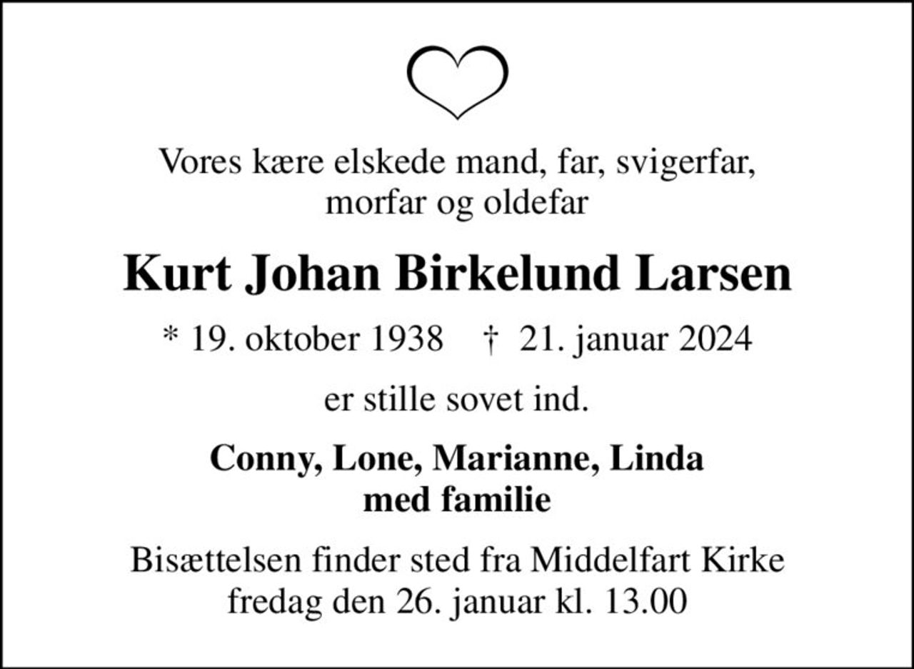 Vores kære elskede mand, far, svigerfar, morfar og oldefar
Kurt Johan Birkelund Larsen
* 19. oktober 1938    ✝ 21. januar 2024
er stille sovet ind.
Conny, Lone, Marianne, Linda med familie
Bisættelsen finder sted fra Middelfart Kirke  fredag den 26. januar kl. 13.00