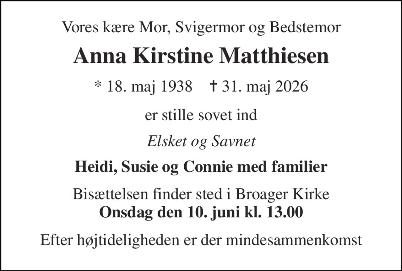 Vores kære Mor, Svigermor og Bedstemor 
Anna Kirstine Matthiesen 
*​ 18. maj 1938​    ✝​ 31. maj 2026 
er stille sovet ind 
Elsket og Savnet 
Heidi, Susie og Connie med familier 
Bisættelsen finder sted i Broager Kirke Onsdag den 10. juni kl. 13.00 
Efter højtideligheden er der mindesammenkomst