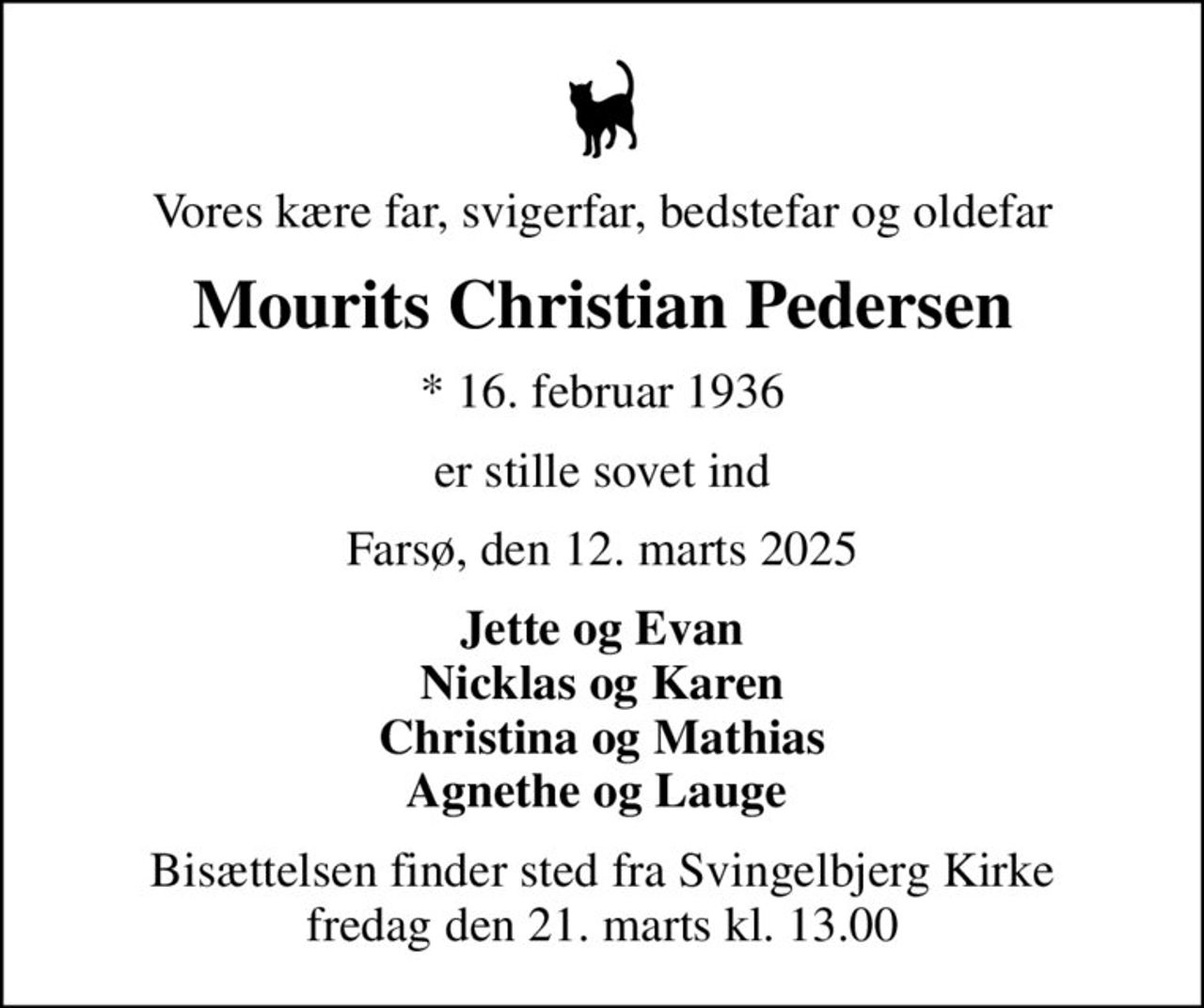 Vores kære far, svigerfar, bedstefar og oldefar
Mourits Christian Pedersen
* 16. februar 1936
er stille sovet ind
Farsø, den 12. marts 2025
Jette og Evan Nicklas og Karen Christina og Mathias Agnethe og Lauge 
Bisættelsen finder sted fra Svingelbjerg Kirke  fredag den 21. marts kl. 13.00