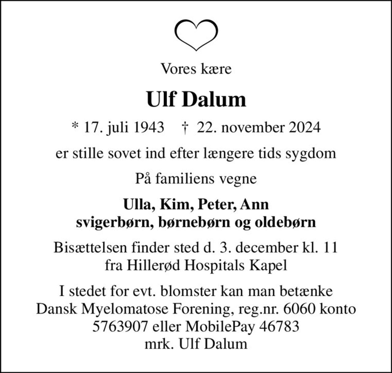 Vores kære
Ulf Dalum
* 17. juli 1943    ✝ 22. november 2024
er stille sovet ind efter længere tids sygdom
På familiens vegne
Ulla, Kim, Peter, Ann svigerbørn, børnebørn og oldebørn
Bisættelsen finder sted d. 3. december kl. 11 fra Hillerød Hospitals Kapel
I stedet for evt. blomster kan man betænke
					Myelomatose reg.6060konto5763907mrk. Ulf
					Dalum
