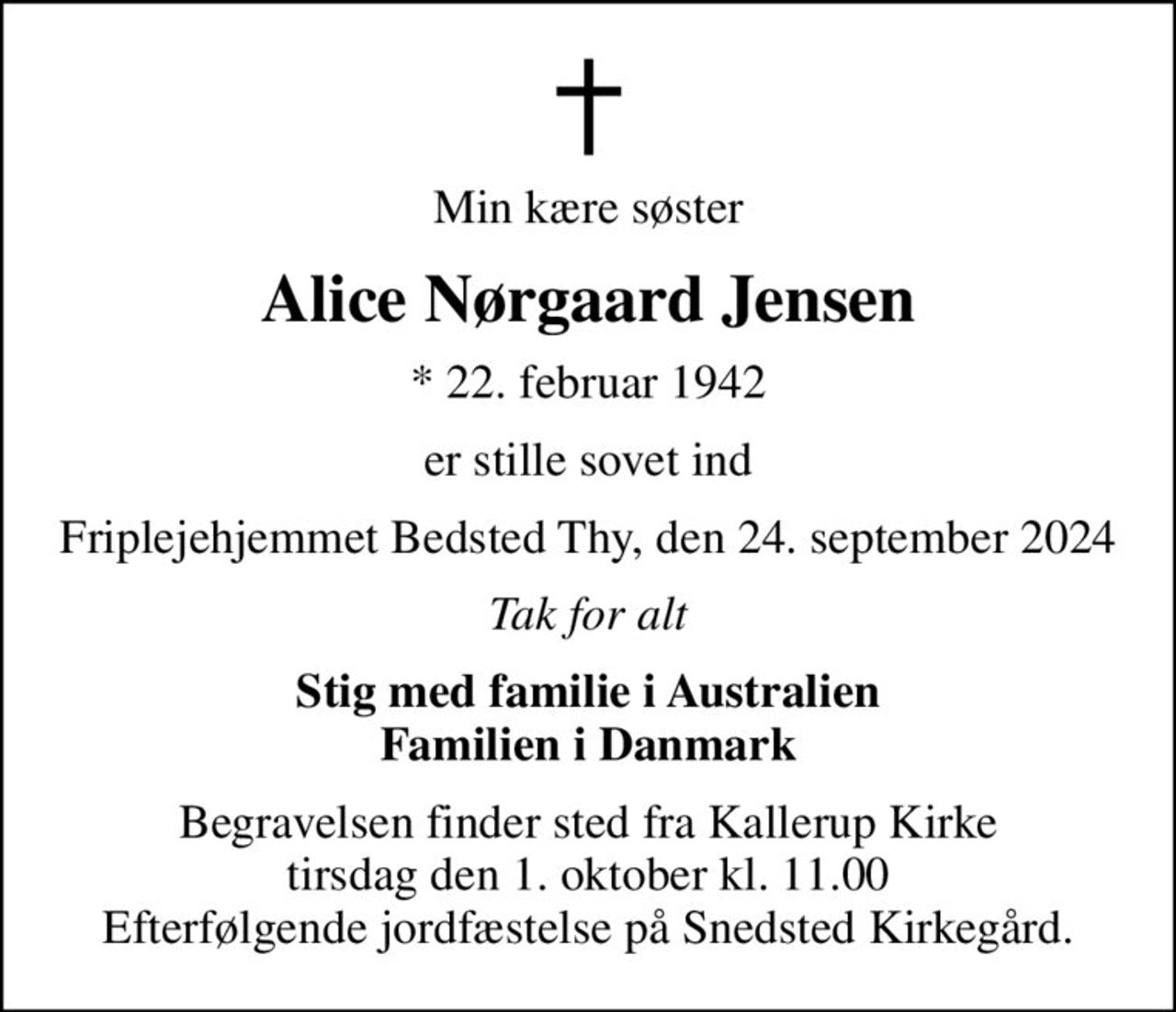 Min kære søster
Alice Nørgaard Jensen
* 22. februar 1942
er stille sovet ind
Friplejehjemmet Bedsted Thy, den 24. september 2024
Tak for alt
Stig med familie i Australien Familien i Danmark
Begravelsen finder sted fra Kallerup Kirke  tirsdag den 1. oktober kl. 11.00  Efterfølgende jordfæstelse på Snedsted Kirkegård.