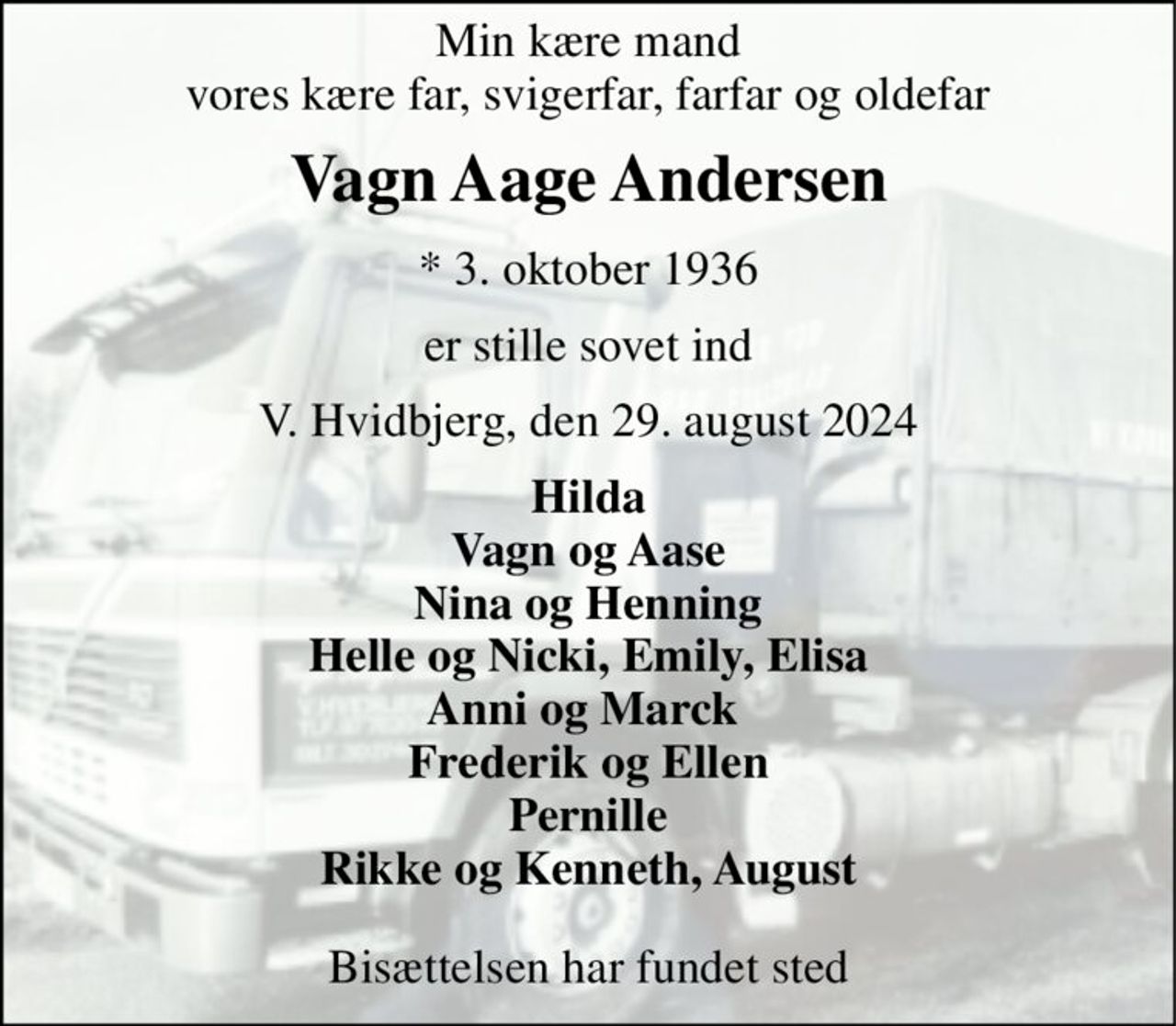Min kære mand vores kære far, svigerfar, farfar og oldefar 
Vagn Aage Andersen 
*​ 3. oktober 1936 
er stille sovet ind 
V. Hvidbjerg, den 29. august 2024 
Hilda Vagn og Aase Nina og Henning Helle og Nicki, Emily, Elisa Anni og Marck  Frederik og Ellen Pernille Rikke og Kenneth, August 
Bisættelsen har fundet sted