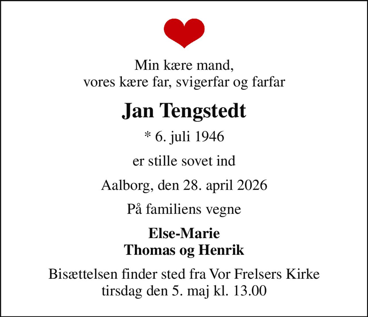 Min kære mand, vores kære far, svigerfar og farfar
Jan Tengstedt
* 6. juli 1946
er stille sovet ind
Aalborg, den 28. april 2026
På familiens vegne
Else-Marie Thomas og Henrik
Bisættelsen finder sted fra Vor Frelsers Kirke  tirsdag den 5. maj kl. 13.00