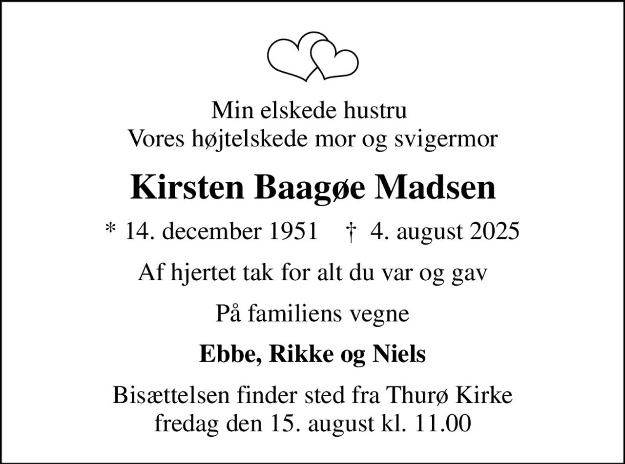 Min elskede hustru  Vores højtelskede mor og svigermor
Kirsten Baagøe Madsen
* 14. december 1951    ✝ 4. august 2025
Af hjertet tak for alt du var og gav
På familiens vegne
Ebbe, Rikke og Niels
Bisættelsen finder sted fra Thurø Kirke  fredag den 15. august kl. 11.00