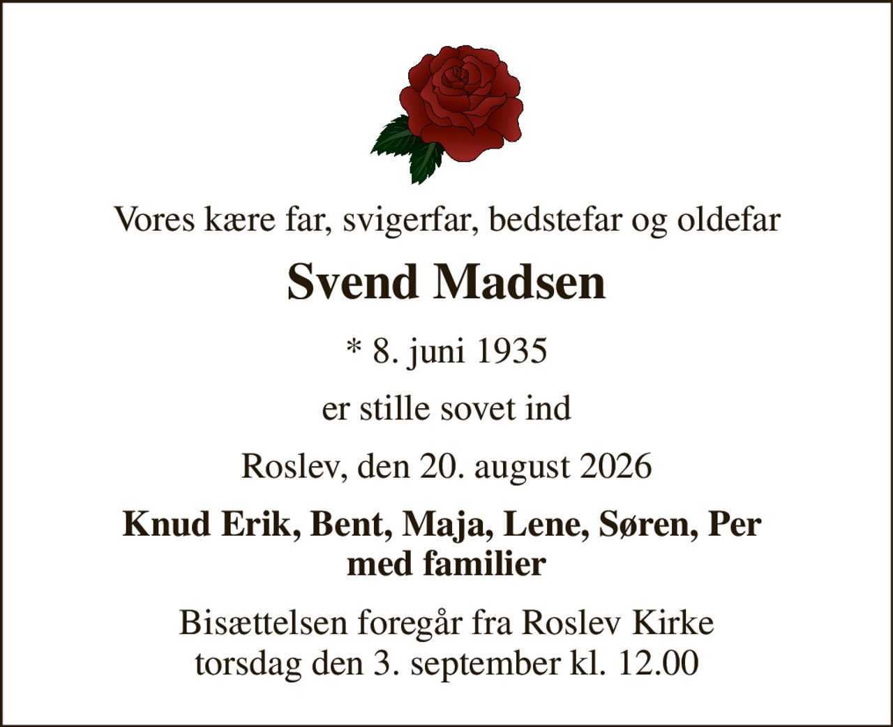 Vores kære far, svigerfar, bedstefar og oldefar 
Svend Madsen 
★​ 8. juni 1935 
er stille sovet ind 
Roslev, den 20. august 2026 
Knud Erik, Bent, Maja, Lene, Søren, Per  med familier 
Bisættelsen​ foregår fra Roslev Kirke​ torsdag den 3. september​ kl. 12.00