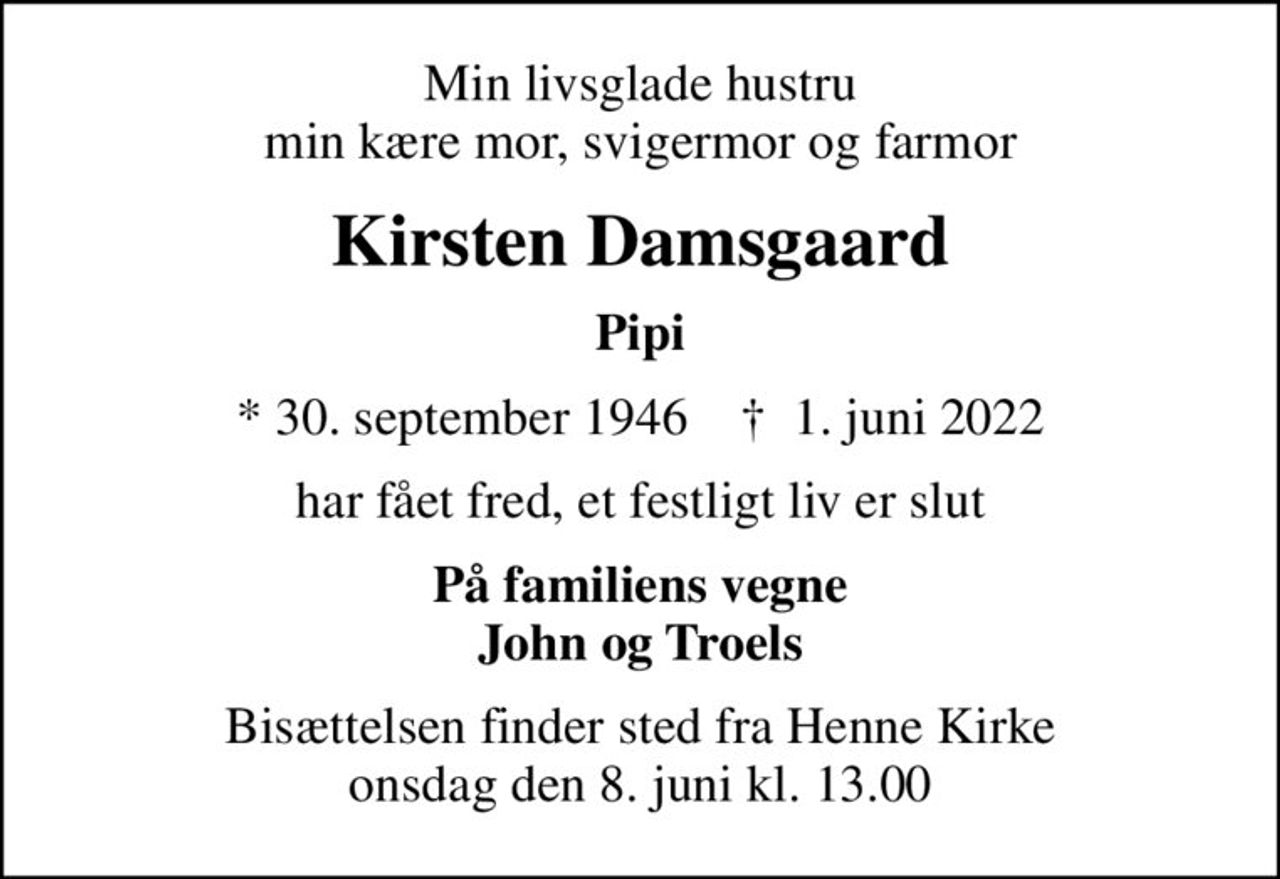Min livsglade hustru min kære mor, svigermor og farmor
Kirsten Damsgaard
Pipi
* 30. september 1946    ✝ 1. juni 2022
har fået fred, et festligt liv er slut
På familiens vegne John og Troels
Bisættelsen finder sted fra Henne Kirke  onsdag den 8. juni kl. 13.00