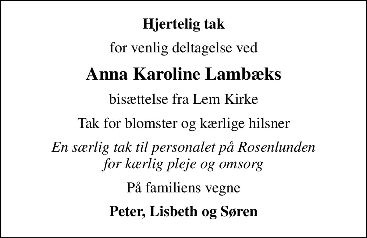 Hjertelig tak
for venlig deltagelse ved
Anna Karoline Lambæks
bisættelse fra Lem Kirke
Tak for blomster og kærlige hilsner
En særlig tak til personalet på Rosenlunden for kærlig pleje og omsorg
På familiens vegne
Peter, Lisbeth og Søren
