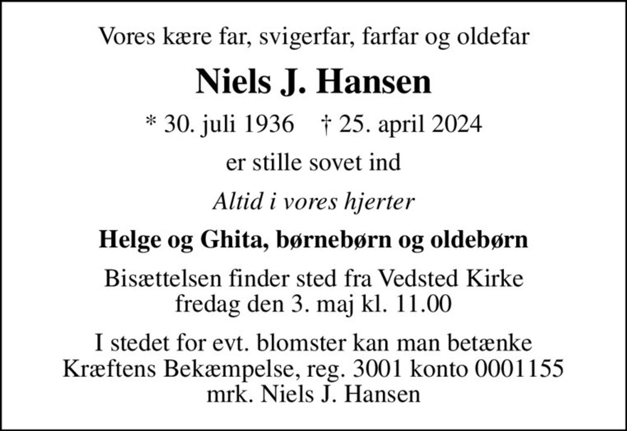 Vores kære far, svigerfar, farfar og oldefar
Niels J. Hansen
* 30. juli 1936    ✝ 25. april 2024
er stille sovet ind
Altid i vores hjerter
Helge og Ghita, børnebørn og oldebørn
Bisættelsen finder sted fra Vedsted Kirke  fredag den 3. maj kl. 11.00 
I stedet for evt. blomster kan man betænke
					Kræftens Bekæmpelse reg.3001konto0001155mrk. Niels J.
					Hansen