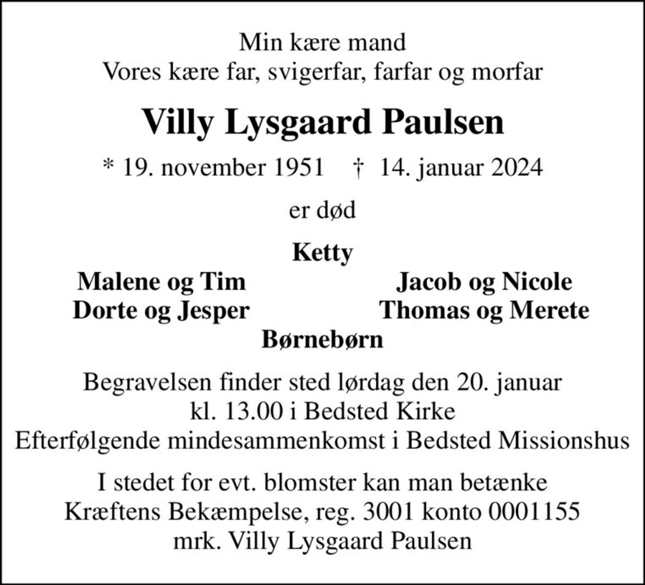 Min kære mand Vores kære far, svigerfar, farfar og morfar
Villy Lysgaard Paulsen
* 19. november 1951    ✝ 14. januar 2024
er død
Ketty
Malene og Tim
Jacob og Nicole
Dorte og Jesper
Thomas og Merete
Begravelsen finder sted lørdag den 20. januar kl. 13.00 i Bedsted Kirke Efterfølgende mindesammenkomst i Bedsted Missionshus
I stedet for evt. blomster kan man betænke
					Kræftens Bekæmpelse reg.3001konto0001155mrk. Villy Lysgaard
					Paulsen