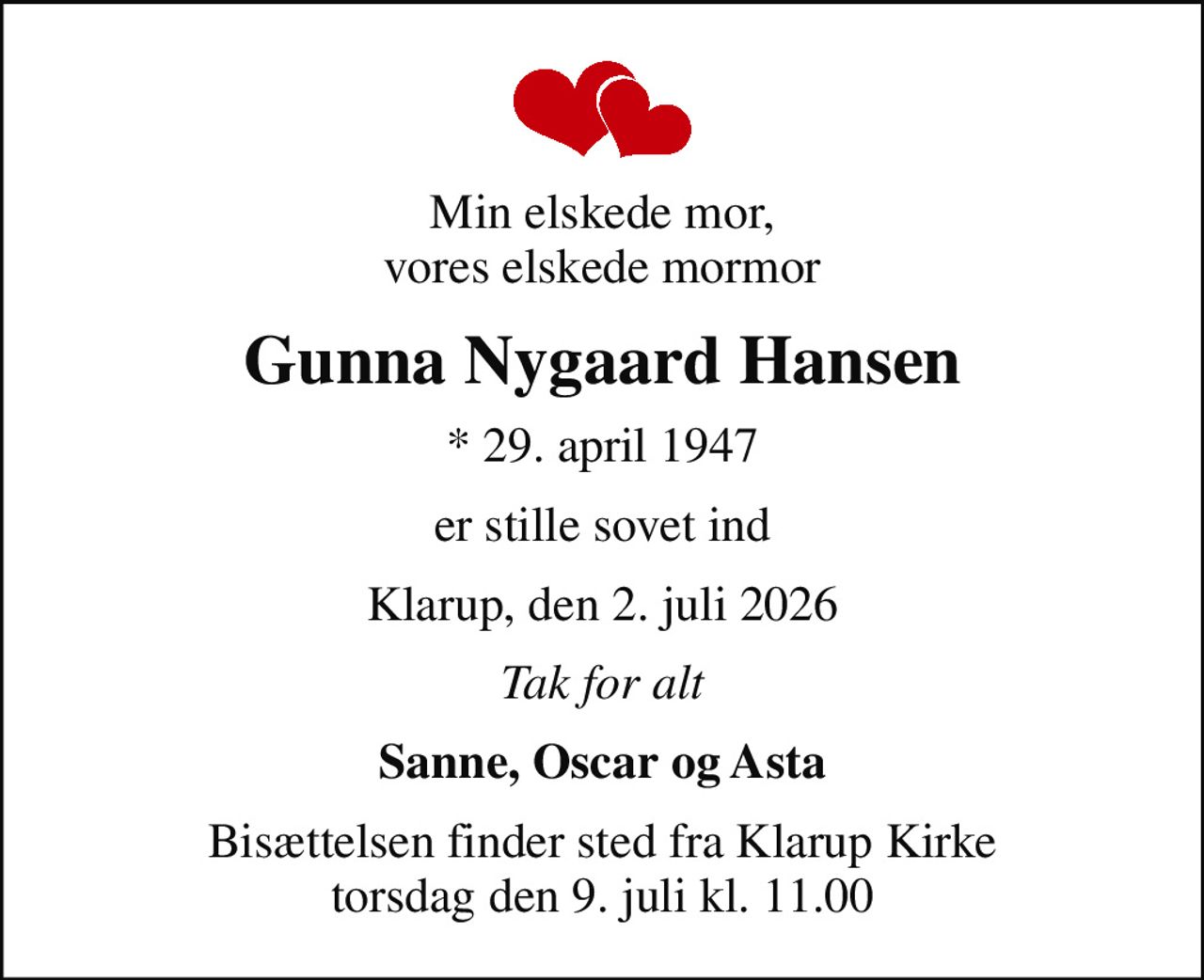 Min elskede mor, vores elskede mormor
Gunna Nygaard Hansen
* 29. april 1947
er stille sovet ind
Klarup, den 2. juli 2026
Tak for alt
Sanne, Oscar og Asta
Bisættelsen finder sted fra Klarup Kirke  torsdag den 9. juli kl. 11.00
