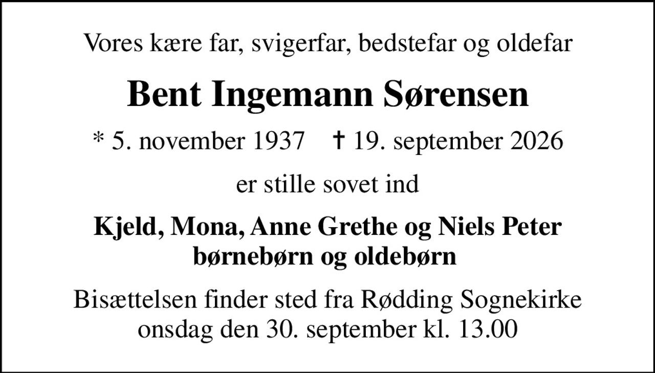 Vores kære far, svigerfar, bedstefar og oldefar
Bent Ingemann Sørensen
* 5. november 1937    ✝ 19. september 2026
er stille sovet ind
Kjeld, Mona, Anne Grethe og Niels Peter børnebørn og oldebørn 
Bisættelsen finder sted fra Rødding Sognekirke  onsdag den 30. september kl. 13.00