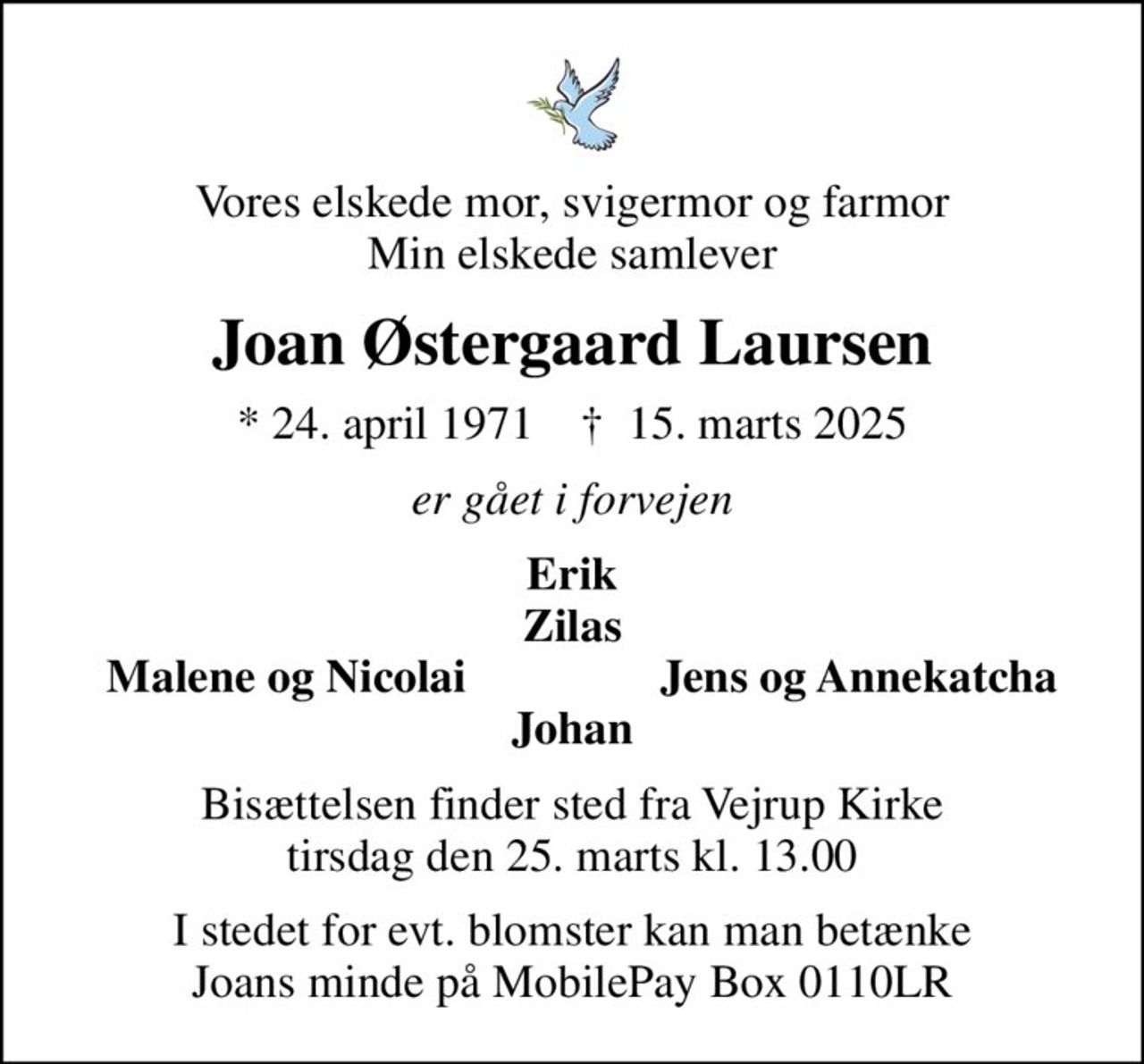 Vores elskede mor, svigermor og farmor Min elskede samlever
Joan Østergaard Laursen
* 24. april 1971    ✝ 15. marts 2025
er gået i forvejen
Erik Zilas
Malene og Nicolai
Jens og Annekatcha
Bisættelsen finder sted fra Vejrup Kirke  tirsdag den 25. marts kl. 13.00 
I stedet for evt. blomster kan man betænke Joans minde på MobilePay Box 0110LR