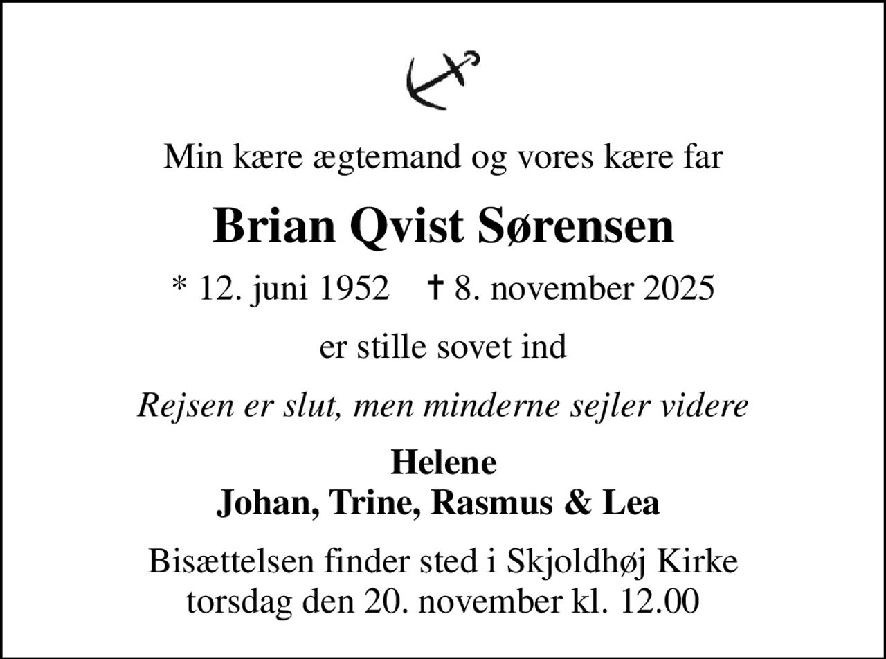 Min kære ægtemand og vores kære far
Brian Qvist Sørensen
* 12. juni 1952    ✝ 8. november 2025
er stille sovet ind
Rejsen er slut, men minderne sejler videre
Helene Johan, Trine, Rasmus & Lea 
Bisættelsen finder sted i Skjoldhøj Kirke  torsdag den 20. november kl. 12.00