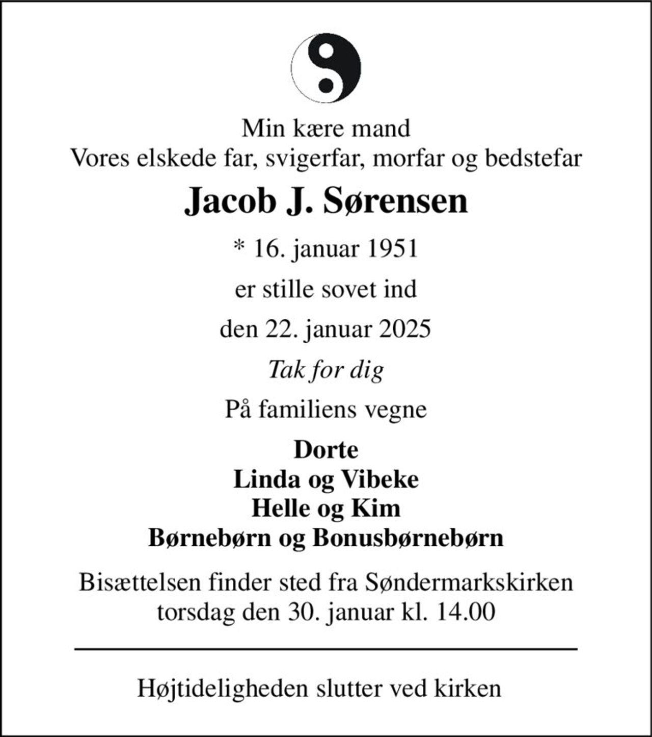 Min kære mand Vores elskede far, svigerfar, morfar og bedstefar 
Jacob J. Sørensen 
*​ 16. januar 1951 
er stille sovet ind 
den 22. januar 2025 
Tak for dig 
På familiens vegne 
Dorte Linda og Vibeke Helle og Kim Børnebørn og Bonusbørnebørn 
Bisættelsen finder sted fra Søndermarkskirken torsdag den 30. januar kl. 14.00 
Højtideligheden slutter ved kirken
