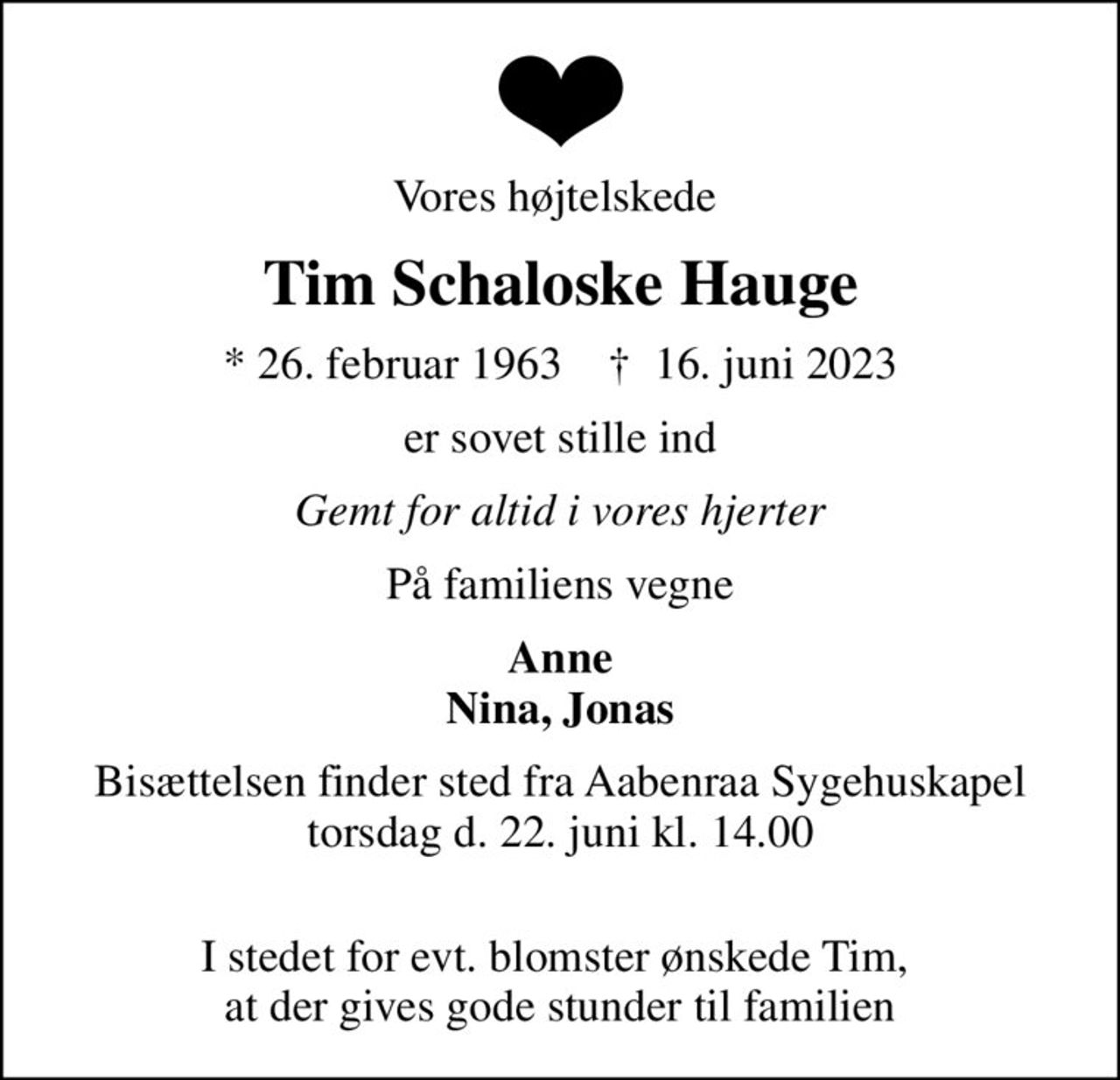 Vores højtelskede 
Tim Schaloske Hauge
* 26. februar 1963    ✝ 16. juni 2023
er sovet stille ind
Gemt for altid i vores hjerter
På familiens vegne
Anne Nina, Jonas
Bisættelsen finder sted fra Aabenraa Sygehuskapel torsdag d. 22. juni kl. 14.00 
I stedet for evt. blomster ønskede Tim,  at der gives gode stunder til familien