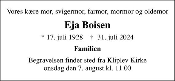 Vores kære mor, svigermor, farmor, mormor og oldemor
Eja Boisen
* 17. juli 1928    &#x271d; 31. juli 2024
Familien
Begravelsen finder sted fra Kliplev Kirke  onsdag den 7. august kl. 11.00