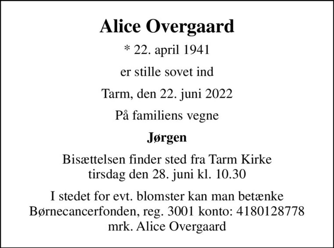 Alice Overgaard
* 22. april 1941
er stille sovet ind
Tarm, den 22. juni 2022
På familiens vegne
Jørgen
Bisættelsen finder sted fra Tarm Kirke  tirsdag den 28. juni kl. 10.30 
I stedet for evt. blomster kan man betænke
					Børnecancerfonden reg.3001konto:4180128778mrk. Alice
					Overgaard