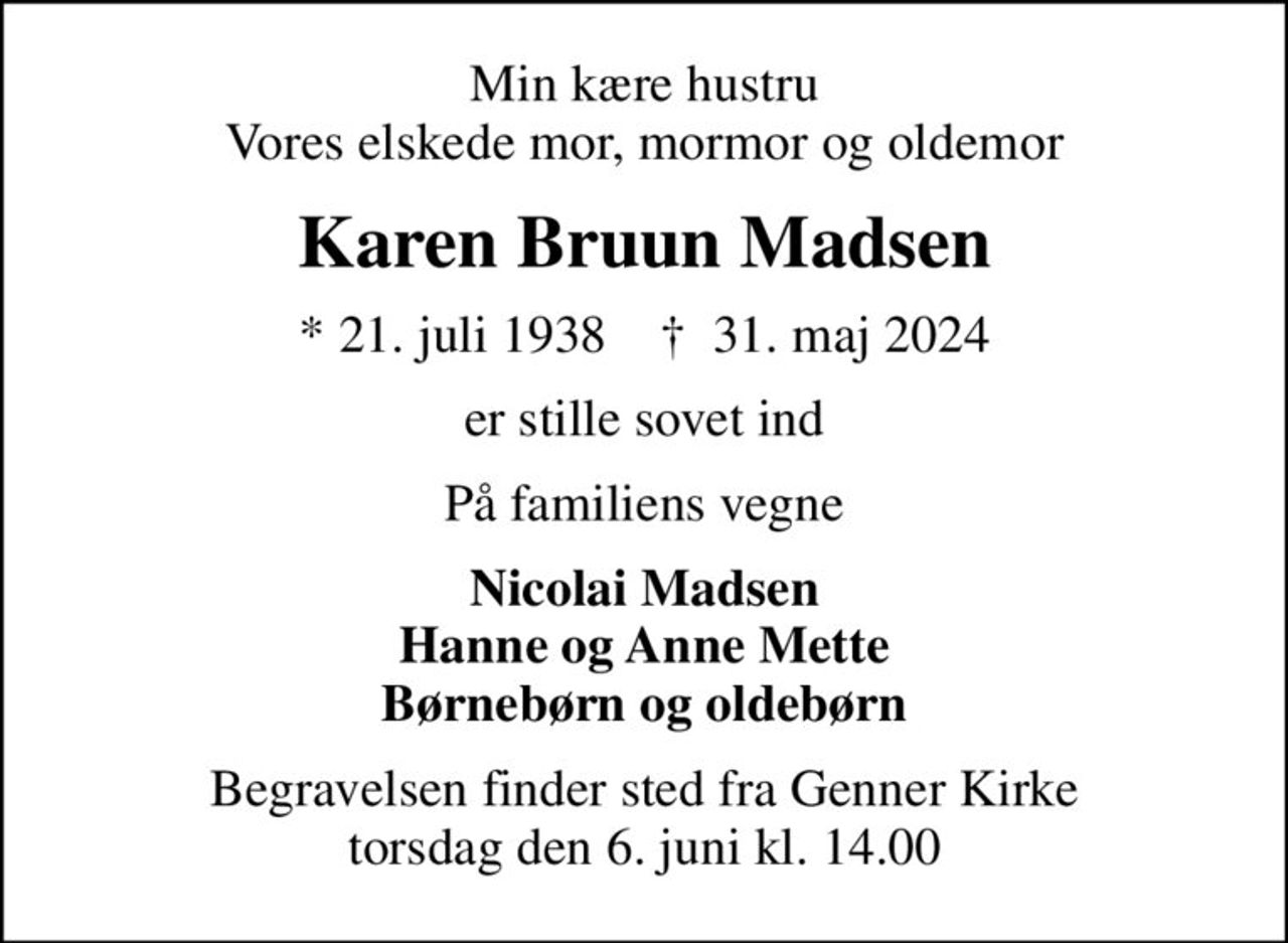 Min kære hustru Vores elskede mor, mormor og oldemor
Karen Bruun Madsen
* 21. juli 1938    ✝ 31. maj 2024
er stille sovet ind
På familiens vegne
Nicolai Madsen Hanne og Anne Mette Børnebørn og oldebørn
Begravelsen finder sted fra Genner Kirke  torsdag den 6. juni kl. 14.00