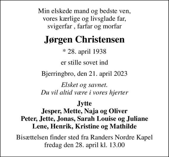 Min elskede mand og bedste ven, vores kærlige og livsglade far, svigerfar , farfar og morfar
Jørgen Christensen
* 28. april 1938
er stille sovet ind
Bjerringbro, den 21. april 2023
Elsket og savnet. Du vil altid være i vores hjerter
Jytte Jesper, Mette, Naja og Oliver Peter, Jette, Jonas, Sarah Louise og Juliane Lene, Henrik, Kristine og Mathilde
Bisættelsen finder sted fra Randers Nordre Kapel  fredag den 28. april kl. 13.00