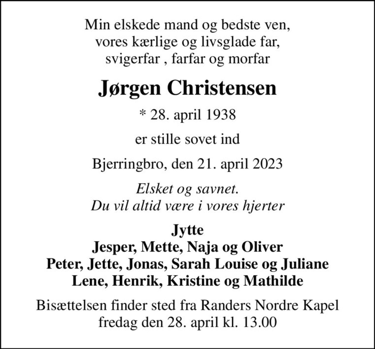 Min elskede mand og bedste ven, vores kærlige og livsglade far, svigerfar , farfar og morfar
Jørgen Christensen
* 28. april 1938
er stille sovet ind
Bjerringbro, den 21. april 2023
Elsket og savnet. Du vil altid være i vores hjerter
Jytte Jesper, Mette, Naja og Oliver Peter, Jette, Jonas, Sarah Louise og Juliane Lene, Henrik, Kristine og Mathilde
Bisættelsen finder sted fra Randers Nordre Kapel  fredag den 28. april kl. 13.00
