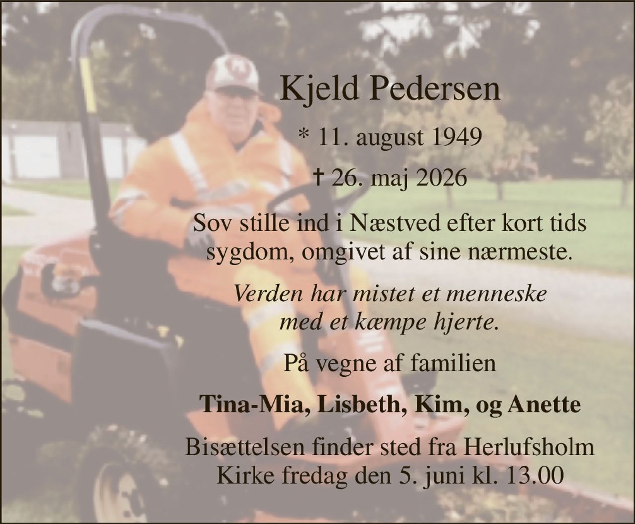 Vores elskede  far 
Kjeld Pedersen 
*​ 11. august 1949​ 
✝​ 26. maj 2026​ 
Sov stille ind i Næstved efter kort tids sygdom, omgivet af sine nærmeste. 
Verden har mistet et menneske med et kæmpe hjerte. 
På vegne af familien 
Tina-Mia, Lisbeth, Kim, og Anette 
Bisættelsen finder sted fra Herlufsholm Kirke fredag den 5. juni kl. 13.00