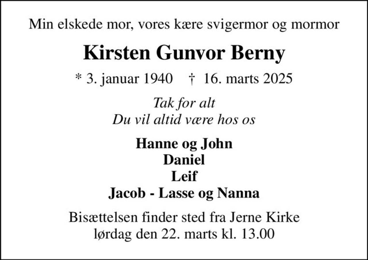 Min elskede mor, vores kære svigermor og mormor
Kirsten Gunvor Berny
* 3. januar 1940    ✝ 16. marts 2025
Tak for alt Du vil altid være hos os
Hanne og John Daniel Leif Jacob - Lasse og Nanna
Bisættelsen finder sted fra Jerne Kirke  lørdag den 22. marts kl. 13.00